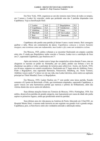 XADREZ - TREINO TÉCNICO PARA COMPETIÇÃO
                             Apostila 13 - Prof. Francisco Teodorico
_____________________________________________________________________________

          Em New York, 1924, organizou-se um dos torneios mais fortes de todos os tempos,
em 2 turnos e Lasker foi vencedor, ainda que perdendo uma das 2 partidas disputadas com
Capablanca. Veja a classificação final:

                  1° Lasker         16,0             7° Bogoljubow      9,5
                  2° Capablanca     14,5             8° Tartakower      8,0
                  3° Alekhine       12,0             9° Yates           7,0
                  4° Marshall       11,0             10° Ed. Lasker     6,5
                  5° Reti           10,5             11° Janowski       5,0
                  6° Maroczy        10,0

           Capablanca não perdia uma partida já faziam 8 anos e neste torneio, Reti conseguiu
quebrar o tabu. Disse um comentarista da época: Capablanca começou o torneio bastante
inseguro, mas terminou como um rodamoinho, mas Lasker o fez como um verdadeiro ciclone.

            Em Moscou, 1925, ambos voltaram a se encontrar finalizando em empate a partida
entre eles. E ainda que Bogoljubow tenha vencido o Torneio, Lasker teve a satisfação de ficar
em 2°, superando Capablanca, que finalizou em 3°.

            Após este torneio, Lasker esteve longe das competições sérias durante 9 anos, mas ao
chegarem os nazistas ao poder na Alemanha, por ser judeu, perdeu sua fortuna e teve de
abandonar sua pátria e voltar a participar de torneios para sobreviver. Assim, em Zurich, 1934,
aos 66 anos, reaparece no cenário enxadrístico, finalizando em 5° lugar atrás de Alekhine, Euwe,
Flohr e Bogoljubow, mas superando Bernstein, Nimzowich, Sthalberg, etc. Neste Torneio,
Alekhine vence-o pela 1ª e única vez em sua vida, mas Lasker derrotou, entre outros ao aspirante
principal ao Título Mundial, Euwe e a Bogoljubow.

            Em Moscou, 1935, Lasker finaliza em 3° sem perder uma única partida, ficando
somente a 0,5 ponto de Botwinnik e Flohr, que terminaram empatados, superando Capablanca, a
quem venceu em uma harmoniosa partida que merecia o prêmio de brilhantismo, além das
vitórias diante dos novos astros do tabuleiro.

            Suas últimas atuações foram nos Torneios de Moscou, 1936 e Nottinghan, 1936. Em
ambos, desenvolveu partidas de grande categoria, mas logicamente por causa da idade não podia
aspirar os primeiros lugares, ainda que produzindo atrativas partidas.

          Seus últimos anos de vida passou na América do Norte, falecendo em 11Jan1941, no
Hospital Monte Sinai, o mesmo onde morreria no ano seguinte seu grande rival e grande amigo,
Capablanca, pois, se bem houve entre eles verdadeira amizade e admiração mútua.




   ______________________________________________________________________________________
                                                                                     Página 5
 