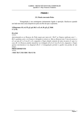 XADREZ - TREINO TÉCNICO PARA COMPETIÇÃO
                             Apostila 13 - Prof. Francisco Teodorico
_____________________________________________________________________________

                                          FINAIS I

                                  3.9. Finais com mais Peões

           Triangulação é um estratagema intimamente ligado à oposição. Realiza-se quando
um lado tem mais casas disponíveis para seu Rei do que o oponente.

  Diagrama: b3, c4, f5, g3, g4, Re2 x c5, e4, f6, g5, g7, Rd6
1? (1-0)

PLANO
*****
Aproximando-se as Brancas do Peão negro por meio de 1 Re3? as Negras replicam com 1 ...
Re5 e ganham, pois o rei branco é obrigado a retirar-se. Mas as Brancas tem 2 vias de acesso a
e3, ou seja d2 e e2 (ou f2 e e2), enquanto o Negro dispõe somente de uma via para e5, que é a
casa d6. As Brancas podem manobrar no triângulo d2-e2-e3 (ou f2-e2-e3), enquanto o Negro
apenas movimenta-se na diagonal d6-e5. A triangulação permite o ganho (ou perda) de um
tempo.
PROCEDIMENTO
*****
1 Rd2! Re5 2 Re3 Rd6 3 Re4 (1-0)




   ______________________________________________________________________________________
                                                                                     Página 7
 