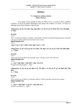 XADREZ - TREINO TÉCNICO PARA COMPETIÇÃO
                             Apostila 13 - Prof. Francisco Teodorico
_____________________________________________________________________________

                                          TÁTICA I

                                7.2. Ataques na coluna g aberta
                                        (falta o Peão g)

             Este ataque ocorre quando há falta do Peão g ou se é possível abri-la mediante
sacrifício. As peças de grande importância neste ataque são a Dama e as Torres. As Torres, se
dobradas nesta coluna tornam-se muito fortes.

  Diagrama: a2, h2, Ta1, Bc3, Tg1, Dg4, Rh1 x a7, b6, f7, g7, h7, Dc8, Td7, Ce6, Tf8, Rg8
1? Mate

PLANO
*****
Abrir a coluna g mediante sacrifício, valorizando o domínio da grande diagonal negra e fazendo
com que as Torres tenham mais eficácia nesta coluna.
PROCEDIMENTO
*****
1 Dg7+! Cg7 2 Tg7+! Rh8 3 Tg8+ Rg8 4 Tg1++ (1-0)

  Diagrama: c2, d2, e4, f2, g2, h2, Ca3, Db1, Tf1, Rg1 x b7, c6, c4, g7, Te8, Ch4, Dh5, Rh8
1 ... ? Mate

PLANO
*****
Abrir através de sacrifício da coluna g e fazer com que a Torre aja sobre ela.
PROCEDIMENTO
*****
1 ... Cg2! 2 Rg2 Dg4+ 3 Rh1 Df3+ 4 Rg1 Te6 (1-0)
O mate é inevitável após 5 ... Tg6+

  Diagrama: c3, d2, f2, g2, h2, Db2, Ce2, Tf1, Rh1 x a7, b6, c6, f7, g7, h4, Bd5, Df5, Tf8,
Rh8
1 ... ? Mate

PLANO
*****
Abrir através do sacrifício a coluna g e utilizar o Peão avançado como pivô do ataque.
PROCEDIMENTO
*****
1 ... Bg2+! 2 Rg2 Dg4+ 3 Cg3 h3+ 4 Rg1 Df3 (0-1)
O mate é inevitável: 5 ... Dg2++




   ______________________________________________________________________________________
                                                                                     Página 9
 