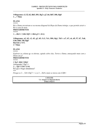 XADREZ - TREINO TÉCNICO PARA COMPETIÇÃO
                            Apostila 13 - Prof. Francisco Teodorico
_____________________________________________________________________________

  Diagrama: e3, f2, h2, Bd3, Df1, Rg2 x g7, h6, Bd7, Df6, Rg8
1 ... ? Mate

PLANO
*****
Rei e Dama encontram-se na mesma diagonal do Bispo da Dama inimigo, o que permite atrair o
Rei à zona de mate.
PROCEDIMENTO
*****
1 ... Bh3+! 2 Rh3 Df3+ 3 Rh4 g5++ (0-1)

  Diagrama: a2, b2, c2, d3, g2, h5, Cc3, Te1, Df4, Rg1, Th3 x a7, b7, c6, d5, f7, h7, Ta8,
Cb8, Dd8, Tf8, Rg8
Harwitz x N.N.
1 ? Mate

PLANO
*****
Explorar as colunas g e e abertas, agindo sobre elas, Torres e Dama, ameaçando mate com a
Dama em g7.
PROCEDIMENTO
*****
1 Tg3+ Rh8 2 Dh6!
Ameaçando 3 Dg7++
2 ... Tg8 3 Te8!! (1-0)
Por que o Negro abandonou?
***
Porque se 3 ... Te8 4 Dg7++ e se 3 ... De8 o mate se inicia com 4 Df6+

                                          A SEGUIR:
                                7.3. Ataques na diagonal aberta
                                        (Falta o Peão f)




   ______________________________________________________________________________________
                                                                                    Página 10
 