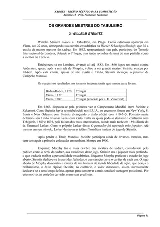 XADREZ - TREINO TÉCNICO PARA COMPETIÇÃO
                             Apostila 13 - Prof. Francisco Teodorico
_____________________________________________________________________________

                    OS GRANDES MESTRES DO TABULEIRO

                                   3. WILLELM STEINITZ

           Willelm Steinitz nasceu a 18Mai1836, em Praga. Como estudioso apareceu em
Viena, aos 22 anos, começando sua carreira enxadrística na Wiener Schachgesellschaft, que foi a
escola de muitos mestres do xadrez. Em 1862, representando seu país, participou do Torneio
Internacional de Londres, obtendo o 6° lugar, mas tendo reconhecida uma de suas partidas como
a melhor do Torneio.

           Estabeleceu-se em Londres, vivendo ali até 1883. Em 1866 jogou um match contra
Anderssen, quem, após a retirada de Morphy, voltou a ser grande mestre. Steinitz venceu por
+8-6=0. Após esta vitória, apesar de não existir o Título, Steinitz alcançou o patamar de
Campeão Mundial.

           Os sucessivos resultados nos torneios internacionais que tomou parte foram:

                  Baden-Baden, 1870      2° lugar
                  Viena, 1872            1° lugar
                  Viena, 1882            2° lugar (vencido por J. H. Zukertort)

            Em 1866, disputou-se pela primeira vez o Campeonato Mundial entre Steinitz e
Zukertort. Como Steinitz havia se estabelecido nos E.U.A., os encontros foram em New York, St
Louis e New Orleans, com Steinitz alcançando o título oficial com +10-5=5. Posteriormente
defendeu seu Título diversas vezes com êxito. Entre os quais pode-se destacar o confronto com
Tchigorin, 1889 e 1892, pois foi um dos mais interessantes, caindo mais tarde em 1894 diante do
dr. Emanuel Lasker. Como o próprio Lasker disse: O pensador foi superado pelo jogador. Até
mesmo em seu método, Lasker destacou as idéias filosóficas básicas do jogo de Steinitz.

          Após perder o Título Mundial, Steinitz participou ainda de diversos torneios, mas
sem conseguir a primeira colocação em nenhum. Morreu em 1900.

            Enquanto Morphy foi o mais célebre dos mestres de xadrez, considerado pelo
público como o herói do xadrez, aos estudiosos deste jogo, Steinitz era o jogador mais profundo,
o que traduzia melhor a personalidade enxadrística. Enquanto Morphy praticou o estudo do jogo
aberto, Steinitz dedicou-se às partidas fechadas, o que caracterizava o caráter de cada um. O jogo
aberto de Morphy demonstra o caráter de um homem de rápida liberdade de ação, que deseja o
brilhantismo, o êxito rápido; Steinitz, ao contrário, o valor duradouro, assim, normalmente
dedicava-se a uma longa defesa, apenas para conservar a mais sensível vantagem posicional. Por
este motivo, as posições cerradas eram suas prediletas.




   ______________________________________________________________________________________
                                                                                    Página 11
 
