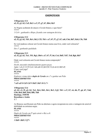 XADREZ - TREINO TÉCNICO PARA COMPETIÇÃO
                             Apostila 13 - Prof. Francisco Teodorico
_____________________________________________________________________________

                                       EXERCÍCIOS

  Diagrama 13.1
a2, f2, g2, h2, Ca5, Re3 x a7, f7, g7, h7, Bb4, Re5

As Negras acabaram de atacar o Cavalo branco, o que fazer?
*****
1 Cc6+, ganhando o Bispo, ficando com vantagem decisiva.

  Diagrama 13.2
a2, f2, g2, h2, Td1, Re1, Be2, Cf3, Th1 x a7, b7, f7, g7, h7, ta8, Cb6, Bd7, Re8, Cf6, Th8

Se você pudesse colocar um Cavalo branco numa casa livre, onde você colocaria?
*****
Em c7, ganhando qualidade.

  Diagrama 13.3
a2, f2, g2, h2, Ta1, Tf1, Rg1, Dh4 x a7, b7, f7, h6, Cc6, Dd5, Td7, Te8, Bg6, Rh7

Onde você colocaria um Cavalo branco nesta composição?
*****
Em f6, atacando simultaneamente quatro peças.
Após 1 e4 c5 2 Cf3 Cc6 3 d4 cd4 4 Cd4 Cf6 5 Cc6 e6 6 Cdb5 d5
O que você joga?
PLANO
*****
Explorar o tema tático duplo de Cavalo em c7 e ganhar um Peão
PROCEDIMENTO
*****
7 ed5 ed5 8 Cd5 Cd5 9 Dd5! Dd5 10 Cc7+

  Diagrama 13.4
a2, b2, c2, f2, g2, h2, Ta1, Bc4, Dd1, Re1, Be3, Cg5, Th1 x a7, b7, c6, d6, f7, g6, h7, Ta8,
Cb8, Bc8, Dd5, Re8, Bf8, Th8
Hastings, 1949/50
Rossolimo x Szabo
1?

As Brancas sacrificaram um Peão na abertura e agora recuperam-no com a vantagem da sensível
debilidade na estrutura negra.
PLANO
*****
Duplo de Cavalo em f7 após atrair o Rei a e8.
PROCEDIMENTO
*****
1 Dd8+ Rd8 2 Cf7+




   ______________________________________________________________________________________
                                                                                    Página 13
 