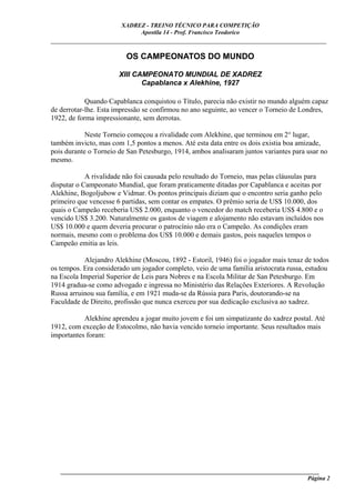 XADREZ - TREINO TÉCNICO PARA COMPETIÇÃO
                             Apostila 14 - Prof. Francisco Teodorico
_____________________________________________________________________________

                         OS CAMPEONATOS DO MUNDO

                       XIII CAMPEONATO MUNDIAL DE XADREZ
                              Capablanca x Alekhine, 1927

            Quando Capablanca conquistou o Título, parecia não existir no mundo alguém capaz
de derrotar-lhe. Esta impressão se confirmou no ano seguinte, ao vencer o Torneio de Londres,
1922, de forma impressionante, sem derrotas.

            Neste Torneio começou a rivalidade com Alekhine, que terminou em 2° lugar,
também invicto, mas com 1,5 pontos a menos. Até esta data entre os dois existia boa amizade,
pois durante o Torneio de San Petesburgo, 1914, ambos analisaram juntos variantes para usar no
mesmo.

            A rivalidade não foi causada pelo resultado do Torneio, mas pelas cláusulas para
disputar o Campeonato Mundial, que foram praticamente ditadas por Capablanca e aceitas por
Alekhine, Bogoljubow e Vidmar. Os pontos principais diziam que o encontro seria ganho pelo
primeiro que vencesse 6 partidas, sem contar os empates. O prêmio seria de US$ 10.000, dos
quais o Campeão receberia US$ 2.000, enquanto o vencedor do match receberia US$ 4.800 e o
vencido US$ 3.200. Naturalmente os gastos de viagem e alojamento não estavam incluídos nos
US$ 10.000 e quem deveria procurar o patrocínio não era o Campeão. As condições eram
normais, mesmo com o problema dos US$ 10.000 e demais gastos, pois naqueles tempos o
Campeão emitia as leis.

           Alejandro Alekhine (Moscou, 1892 - Estoril, 1946) foi o jogador mais tenaz de todos
os tempos. Era considerado um jogador completo, veio de uma família aristocrata russa, estudou
na Escola Imperial Superior de Leis para Nobres e na Escola Militar de San Petesburgo. Em
1914 gradua-se como advogado e ingressa no Ministério das Relações Exteriores. A Revolução
Russa arruinou sua família, e em 1921 muda-se da Rússia para Paris, doutorando-se na
Faculdade de Direito, profissão que nunca exerceu por sua dedicação exclusiva ao xadrez.

           Alekhine aprendeu a jogar muito jovem e foi um simpatizante do xadrez postal. Até
1912, com exceção de Estocolmo, não havia vencido torneio importante. Seus resultados mais
importantes foram:




   ______________________________________________________________________________________
                                                                                     Página 2
 