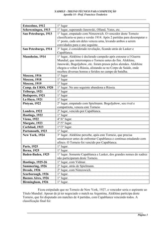 XADREZ - TREINO TÉCNICO PARA COMPETIÇÃO
                            Apostila 14 - Prof. Francisco Teodorico
_____________________________________________________________________________

Estocolmo, 1912           1° lugar
Scheweningen, 1913        1° lugar, superando Janowski, Olland, Yates, etc.
San Petesburgo, 1913      1° lugar, empatado com Nimzowich. O vencedor deste Torneio
                          classificaria-se para a versão 1914. Após 2 partidas para desempatar o
                          1° posto, cada um deles venceu uma, levando ambos a serem
                          convidados para o ano seguinte.
San Petesburgo, 1914      3° lugar, é considerado revelação, ficando atrás de Lasker e
                          Capablanca.
Mannheim, 1914            1° lugar, Alekhine é declarado campeão após estourar a I Guerra
                          Mundial, que interrompeu o Torneio antes do fim. Alekhine,
                          Janowski, Bogoljubow, etc. foram presos pelos alemães. Alekhine
                          chegou a voltar à Rússia, alistando-se no Corpo de Saúde, onde
                          recebeu diversas honras e feridos no campo de batalha.
Moscou, 1916              1° lugar
Moscou, 1918              1° lugar
Moscou, 1919              1° lugar
Camp. da URSS, 1920       1° lugar. No ano seguinte abandona a Rússia.
Tribergs, 1921            1° lugar
Budapeste, 1921           1° lugar
La Haya, 1921             1° lugar
Pistyan, 1922             2° lugar, empatado com Spielmann. Bogoljubow, seu rival e
                          compatriota, venceu este Torneio
Londres, 1922             2° lugar, vencido por Capablanca.
Hastings, 1922            1° lugar
Viena, 1922               4°/6° lugar.
Margate, 1923             2°/5° lugar.
Carlsbad, 1923            1°/3° lugar.
Portsmouth, 1923          1° lugar.
New York, 1924            3° lugar. Alekhine percebe, após este Torneio, que precisa
                          amadurecer antes de enfrentar Capablanca e continua estudando com
                          afinco. O Torneio foi vencido por Capablanca.
Paris, 1925               1° lugar.
Berna, 1925               1° lugar.
Baden-Baden, 1925         1° lugar. Somente Capablanca e Lasker, dos grandes nomes do xadrez
                          não participaram deste Torneio.
Hastings, 1925-26         1° lugar, com Vidmar.
Summering, 1926           2° lugar, atrás de Spielmann.
Dresde, 1926              2° lugar, com Nimzowich.
Scarborough, 1926         1° lugar.
Buenos Aires, 1926        1° lugar.
Birmingham, 1926          1° lugar.

            Ficou estipulado que no Torneio de New York, 1927, o vencedor seria o aspirante ao
Título Mundial. Apesar de já ter negociado o match na Argentina, Alekhine participa deste
Torneio, que foi disputado em matches de 4 partidas, com Capablanca vencendo todos. A
classificação final foi:


   ______________________________________________________________________________________
                                                                                     Página 3
 