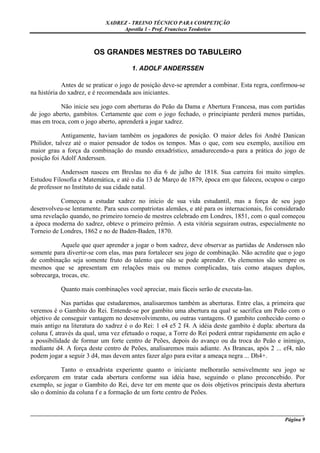 XADREZ - TREINO TÉCNICO PARA COMPETIÇÃO
                                 Apostila 1 - Prof. Francisco Teodorico



                        OS GRANDES MESTRES DO TABULEIRO

                                      1. ADOLF ANDERSSEN

             Antes de se praticar o jogo de posição deve-se aprender a combinar. Esta regra, confirmou-se
na história do xadrez, e é recomendada aos iniciantes.

           Não inicie seu jogo com aberturas do Peão da Dama e Abertura Francesa, mas com partidas
de jogo aberto, gambitos. Certamente que com o jogo fechado, o principiante perderá menos partidas,
mas em troca, com o jogo aberto, aprenderá a jogar xadrez.

            Antigamente, haviam também os jogadores de posição. O maior deles foi André Danican
Philidor, talvez até o maior pensador de todos os tempos. Mas o que, com seu exemplo, auxiliou em
maior grau a força da combinação do mundo enxadrístico, amadurecendo-a para a prática do jogo de
posição foi Adolf Anderssen.

           Anderssen nasceu em Breslau no dia 6 de julho de 1818. Sua carreira foi muito simples.
Estudou Filosofia e Matemática, e até o dia 13 de Março de 1879, época em que faleceu, ocupou o cargo
de professor no Instituto de sua cidade natal.

           Começou a estudar xadrez no início de sua vida estudantil, mas a força de seu jogo
desenvolveu-se lentamente. Para seus compatriotas alemães, e até para os internacionais, foi considerado
uma revelação quando, no primeiro torneio de mestres celebrado em Londres, 1851, com o qual começou
a época moderna do xadrez, obteve o primeiro prêmio. A esta vitória seguiram outras, especialmente no
Torneio de Londres, 1862 e no de Baden-Baden, 1870.

            Aquele que quer aprender a jogar o bom xadrez, deve observar as partidas de Anderssen não
somente para divertir-se com elas, mas para fortalecer seu jogo de combinação. Não acredite que o jogo
de combinação seja somente fruto do talento que não se pode aprender. Os elementos são sempre os
mesmos que se apresentam em relações mais ou menos complicadas, tais como ataques duplos,
sobrecarga, trocas, etc.

           Quanto mais combinações você apreciar, mais fáceis serão de executa-las.

             Nas partidas que estudaremos, analisaremos também as aberturas. Entre elas, a primeira que
veremos é o Gambito do Rei. Entende-se por gambito uma abertura na qual se sacrifica um Peão com o
objetivo de conseguir vantagem no desenvolvimento, ou outras vantagens. O gambito conhecido como o
mais antigo na literatura do xadrez é o do Rei: 1 e4 e5 2 f4. A idéia deste gambito é dupla: abertura da
coluna f, através da qual, uma vez efetuado o roque, a Torre do Rei poderá entrar rapidamente em ação e
a possibilidade de formar um forte centro de Peões, depois do avanço ou da troca do Peão e inimigo,
mediante d4. A força deste centro de Peões, analisaremos mais adiante. As Brancas, após 2 ... ef4, não
podem jogar a seguir 3 d4, mas devem antes fazer algo para evitar a ameaça negra ... Dh4+.

           Tanto o enxadrista experiente quanto o iniciante melhorarão sensivelmente seu jogo se
esforçarem em tratar cada abertura conforme sua idéia base, seguindo o plano preconcebido. Por
exemplo, se jogar o Gambito do Rei, deve ter em mente que os dois objetivos principais desta abertura
são o domínio da coluna f e a formação de um forte centro de Peões.


_____________________________________________________________________________________________________
                                                                                              Página 9
 