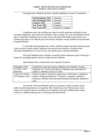 XADREZ - TREINO TÉCNICO PARA COMPETIÇÃO
                             Apostila 14 - Prof. Francisco Teodorico
_____________________________________________________________________________
         Até aquela data, Alekhine não havia vencido Capablanca em seus 12 confrontos:

                        San Petesburgo, 1913      2 derrotas
                        San Petesburgo, 1914      2 derrotas
                        Londres, 1922             1 empate
                        New York, 1924            2 empates
                        New York, 1927            1 derrota e 3 empates

            Capablanca estava tão confiante que antes do match, participou no Brasil de uma
atividade desgastante: uma sessão de simultâneas. Mas o castigo veio, e na 34ª partida do match,
após 2ª suspensão, Capablanca envia uma carta ao adversário felicitando-o pela vitória, sem,
contudo apresentar-se no salão de jogo nem assistir o banquete em que Alekhine foi proclamado
Campeão Mundial.

            A inimizade mútua perdurou até a morte. Alekhine sempre encontrava pretextos para
evitar o match revanche contra Capablanca nas suas diversas tentativas. Escolheu como
adversários Bogoljubow (2 vezes) e Euwe, convencido que os venceria facilmente.

           Será que Capablanca teria vencido a revanche? Jamais saberemos, pois se bem que o
cubano foi um jogador genial, esta foi a melhor fase de Alekhine.

           Após Buenos Aires, encontraram-se nos seguintes Torneios:

Nottinghan, 1936        Capablanca vence não somente Alekhine como também o Torneio.
A.V.R.O. , 1938         Empatam no 1° turno (oferecido por Capablanca por intermédio do
(Holanda)               árbitro) e Alekhine vence no 2° turno.
Torneio das Nações,     Última vez que se encontram, porém sem se enfrentarem. Capablanca
1939 (Buenos Aires)     obtém a melhor pontuação do 1° tabuleiro, e enquanto o público o
                        aclamava, Alekhine com clara demonstração de desagrado, abandona a
                        sala.

            Ao estourar a II Guerra Mundial, tentou-se organizar o match revanche, já que
ambos tiveram de permanecer na Argentina. Mas Tartakower avisou: Não percam vocês o
tempo. Esse encontro jamais se realizará, pois Capablanca sabe que Alekhine pode voltar a
vencê-lo, e Alekhine sabe que ele é o único que pode derrotar-lhe.




   ______________________________________________________________________________________
                                                                                     Página 5
 