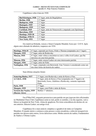XADREZ - TREINO TÉCNICO PARA COMPETIÇÃO
                             Apostila 14 - Prof. Francisco Teodorico
_____________________________________________________________________________
         Capablanca volta à luta em 1928:

       Bad Kissingen, 1928     2° lugar, atrás de Bogoljubow
       Berlim, 1928            1° lugar
       Budapeste, 1928         1° lugar
       Ramsgate, 1929          1° lugar
       Budapeste, 1929         1° lugar
       Carlsbad, 1929          2° lugar, atrás de Nimzowich e empatado com Spielmann
       Barcelona, 1929         1° lugar
       Hastings, 1929-30       1° lugar
       Hastings, 1930-31       1° lugar
       New York, 1931          1° lugar

           Em match na Holanda, venceu o futuro Campeão Mundial, Euwe por +2-0=8. Após
alguns anos afastado do tabuleiro, reaparece em 1934:

Hastings, 1934-35     4° lugar, superado por Euwe, Flohr e Thomas (empatados em 1° lugar).
Margate, 1935         2° lugar, atrás de Reshevsky
Moscou, 1935          4° lugar, onde voltou a encontrar-se com o velho rival Lasker, que lhe
                      derrotou em uma bela partida.
Moscou, 1936          1° lugar, onde venceu Lasker em uma interessante partida.
Margate, 1936         2° lugar, atrás de Flohr.
Nottinghan, 1936      1° lugar, empatado com Botwinnik. Este Torneio é considerado como um
                      dos mais fortes da história do xadrez.

           Suas últimas atuações foram:

Semering-Baden, 1937          3° lugar, com Reshevsky e atrás de Keres e Fine.
A.V.R.O., 1938                7° lugar, atrás de Keres e Fine (empatados em 1° lugar) e de
                              Botwinnik, Euwe, Alekhine e Reshevsky, somente superando
                              Flohr.
Paris, 1938                   1° lugar.
Margate, 1939                 2° lugar, com Flohr e atrás de Keres.
Torneio das Nações, 1939      Melhor 1° tabuleiro.
(Buenos Aires)

            Em 07Mar1942, enquanto presenciava uma partida em que jogavam dois aficionados
no Manhattan Chess Club, Capablanca sente-se mal, perde os sentidos, e no dia seguinte, vem a
falecer no hospital de New York, vítima de apoplexia. Por triste coincidência do destino ali, no
ano anterior, falecera Lasker, seu antigo rival.

            Capablanca foi o mais amável, simpático e agradável de todos os Campeões
Mundiais. O mundo inteiro o estimava como pessoa e como enxadrista, e além de inesquecíveis
partidas nos deixou entre outros, livros deliciosos como: Minha carreira de xadrez, Fundamentos
do Xadrez e Últimas Lições.




   ______________________________________________________________________________________
                                                                                     Página 6
 
