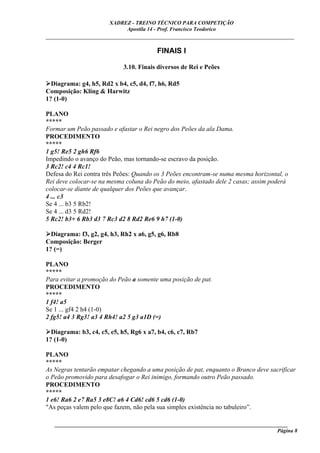 XADREZ - TREINO TÉCNICO PARA COMPETIÇÃO
                            Apostila 14 - Prof. Francisco Teodorico
_____________________________________________________________________________

                                         FINAIS I

                             3.10. Finais diversos de Rei e Peões

  Diagrama: g4, h5, Rd2 x b4, c5, d4, f7, h6, Rd5
Composição: Kling & Harwitz
1? (1-0)

PLANO
*****
Formar um Peão passado e afastar o Rei negro dos Peões da ala Dama.
PROCEDIMENTO
*****
1 g5! Re5 2 gh6 Rf6
Impedindo o avanço do Peão, mas tornando-se escravo da posição.
3 Rc2! c4 4 Rc1!
Defesa do Rei contra três Peões: Quando os 3 Peões encontram-se numa mesma horizontal, o
Rei deve colocar-se na mesma coluna do Peão do meio, afastado dele 2 casas; assim poderá
colocar-se diante de qualquer dos Peões que avançar.
4 ... c3
Se 4 ... b3 5 Rb2!
Se 4 ... d3 5 Rd2!
5 Rc2! b3+ 6 Rb3 d3 7 Rc3 d2 8 Rd2 Re6 9 h7 (1-0)

  Diagrama: f3, g2, g4, h3, Rh2 x a6, g5, g6, Rb8
Composição: Berger
1? (=)

PLANO
*****
Para evitar a promoção do Peão a somente uma posição de pat.
PROCEDIMENTO
*****
1 f4! a5
Se 1 ... gf4 2 h4 (1-0)
2 fg5! a4 3 Rg3! a3 4 Rh4! a2 5 g3 a1D (=)

  Diagrama: b3, c4, c5, e5, h5, Rg6 x a7, b4, c6, c7, Rb7
1? (1-0)

PLANO
*****
As Negras tentarão empatar chegando a uma posição de pat, enquanto o Branco deve sacrificar
o Peão promovido para desafogar o Rei inimigo, formando outro Peão passado.
PROCEDIMENTO
*****
1 e6! Ra6 2 e7 Ra5 3 e8C! a6 4 Cd6! cd6 5 cd6 (1-0)
"As peças valem pelo que fazem, não pela sua simples existência no tabuleiro”.

   ______________________________________________________________________________________
                                                                                     Página 8
 