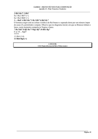 XADREZ - TREINO TÉCNICO PARA COMPETIÇÃO
                            Apostila 14 - Prof. Francisco Teodorico
_____________________________________________________________________________
2 Rb1 Ra7! 3 Rb2
Se 3 Rc1 Rb7! (=).
Se 3 Rc2 Rb8! (=).
3 ... Ra8! 4 Rb3 Ra7 5 Rc3 Rb7 6 Rd3 Rc7
O monarca negro está na coluna vizinha à do Rei branco e separado deste por um número ímpar
de casas (3), permitindo o empate. Observe que no diagrama inicial, em que as Brancas tinham o
lance, neste momento competia às Negras o lance.
7 Re3 Rd7 8 Rf3 Re7 9 Rg3 Rf7 10 Rh3 Rg7
E se 10 ... Rg6?
*****
11 Rh4 (1-0).
11 Rh4 Rg6 (=)

                                             A SEGUIR:
                             3.10. Finais diversos de Rei e Peões (cont.)




   ______________________________________________________________________________________
                                                                                    Página 10
 