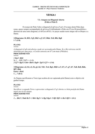 XADREZ - TREINO TÉCNICO PARA COMPETIÇÃO
                             Apostila 14 - Prof. Francisco Teodorico
_____________________________________________________________________________

                                          TÁTICA I

                              7.3. Ataques na Diagonal Aberta
                                       (Falta o Peão f)

            O avanço do Peão f abre a diagonal a2-g8 (ou a7-g1). O avanço deste Peão duas
casas, quase sempre acompanhado de g6 (ou g3) defendendo o Peão em f5 (ou f4) possibilita a
abertura de uma outra diagonal, a1-h8 (ou a8-h1). As peças usadas neste ataque são os Bispos e a
Dama.

  Diagrama: f4, Rf1, Cg5, Dh2 x g7, h7, Db6, Tc8, Bf6, Rg8
1 ? (1-0)

PLANO
*****
A diagonal a2-g8 está aberta e pode ser acessada pela Dama. Se o Rei estivesse em h8,
obstruído por uma peça, o Cavalo entraria em h7 com mate (Philidor).
PROCEDIMENTO
*****
1 Da2+ Rh8
Se 1 ... Rf8 2 Df7++ (1-0).
2 Cf7+ Rg8 3 Ch6+ Rh8 4 Dg8+ Tg8 5 Cf7++ (1-0)

  Diagrama: a2, b2, c2, f4, g2, h2, Td1, Te4, Rg1, Dh8 x a7, b7, c7, g7, h7, Ta8, Bc8, Bd6,
Rf7, Dh4
Euwe x Reti
1 ... ? (0-1)

As Negras sacrificaram a Torre (que acabou de ser capturada pela Dama) com o objetivo de
ganhar tempo.

PLANO
*****
Sacrificar a segunda Torre e aproveitar a diagonal a7-g1 aberta e a bela posição da Dama
negra em via de ataque.
PROCEDIMENTO
*****
1 ... Bh3! 2 Da8 Bc5+ 3 Rh1 Bg2+! 4 Rg2 Dg4+ 5 Rf1 Df3+ 6 Re1 Df2++ (0-1)




   ______________________________________________________________________________________
                                                                                    Página 11
 