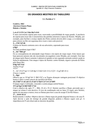 XADREZ - TREINO TÉCNICO PARA COMPETIÇÃO
                              Apostila 14 - Prof. Francisco Teodorico
_____________________________________________________________________________

                    OS GRANDES MESTRES DO TABULEIRO

                                        3.1. Partida nº 1

Londres, 1862
Abertura Giuoco Piano
Dubois x Steinitz

1 e4 e5 2 Cf3 Cc6 3 Bc4 Bc5 4 0-0
É mais conveniente esperar para rocar, reservando a possibilidade do roque grande. A paciência
de esperar para rocar não é característica das partidas anteriores à época de Steinitz. Morphy, por
exemplo, para facilitar o avanço rápido dos Peões centrais deveria abrir o jogo, e é evidente que
para colocar seu Rei em segurança deve rocar o mais cedo possível.
4 ... Cf6 5 d3 d6
O plano de Steinitz contrasta com o de seu adversário, esperando para rocar.
6 Bg5
Era mais prudente jogar 6 Be3
6 ... h6 7 Bh4 g5
Eis as conseqüências do antecipado roque branco e da espera do roque negro. Estes lances que
hoje parecem naturais não são encontrados em jogadores como Morphy, por exemplo. Este tipo
de ataque (pelo flanco) somente é admissível quando se tem segurada a posição central e pode-se
fecha-la rapidamente. Este ataque é típico de Steinitz: centro fechado, seguro e pressão de Peões
pelo flanco Rei.
8 Bg3 h5! 9 h4
Analise 9 Cg5
*****
9 ... h4! 10 Cf7 hg3 11 Cd8 Bg4 12 Dd2 Cd4 13 Cc3 Cf3+ 14 gf3 Bf3 (0-1)
O mate é rápido
9 ... Bg4
Observe que se 10 hg5 h4 11 Bh2 Ch7 e as Negras alcançam vantagem posicional. O objetivo
branco é abrir o centro através do sacrifício de Peões.
10 c3 Dd7 11 d4 ed4 12 e5 de5 13 Be5 Ce5 14 Ce5 Df5!
O ataque negro é reforçado, vencendo o contra-ataque central branco.
15 Cg4 hg4 16 Bd3 Dd5 17 b4
Com o objetivo de, após 17 ... Bb6, 18 c4 e 19 c5. Steinitz sacrifica o Bispo, prevendo que o
ataque na coluna h será decisivo. O eixo da combinação está no lance 22 negro, pois Steinitz,
apesar de uma peça a menos, troca as Damas para tirar a casa de escape f2 do Rei branco.
17 ... 0-0-0 18 c4
Relativamente o melhor. Objetiva desviar a Dama negra da grande diagonal branca e da casa f5.
Após desviar a ação do inimigo da grande diagonal, poderia o Branco seguir com g3. A
importância de f5 será observada no decorrer da partida.




   ______________________________________________________________________________________
                                                                                    Página 13
 