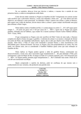 XADREZ - TREINO TÉCNICO PARA COMPETIÇÃO
                                 Apostila 1 - Prof. Francisco Teodorico

            Se, ao contrário, deixa-se levar por desvios e rodeios, o mesmo tira o sentido de seus
primeiros lances, e então as conseqüências serão fatais.

            Como devem então contestar as Negras ao Gambito do Rei? Antigamente era comum aceitar
cada sacrifício que o adversário oferecia, e neste caso defender o Peão com ... g5. Esta defesa tem dois
objetivos: um material e outro posicional. Ao defender o Peão f, obstrui esta coluna, e então as Brancas,
para seguir com a idéia da abertura, devem atacar sobre a coluna f, quase sempre sacrificando uma peça
para eliminar o Peão f negro.

           Outra réplica contra o Gambito do Rei, é o contra-ataque no centro: 2 ... d5 3 ed5 segue quase
sempre 3 ... e4 (seria um grave erro 3 fe5 por causa de 3 ... Dh5+). Agora são as Negras que jogam
gambito, chamado este de Falkbeer, cujo criador foi o mestre austríaco Ernesto Carlos Falkbeer (Brünn,
1819 - Viena, 1885).

            O que conseguiram as Negras com este sacrifício de Peão? Antes de mais nada, o fracasso
completo do objetivo branco de jogar o gambito. A abertura da coluna f, ou mesmo a intenção de formar
um centro de Peões, são impedidas radicalmente. Agora, não se sabe que objetivo tem o Peão de f4 nesta
posição. Além disso, o Peão e5 causa certo incômodo à posição branca, e estas encontram-se com
dificuldades para o desenvolvimento. Em troca, as Negras, tem certa preponderância no centro. Por esta
razão, nos últimos anos, tem se considerado o Gambito Falkbeer quase como que uma refutação ao
Gambito do Rei.

            Outra réplica: as Negras podem ignorar a idéia do gambito branco, continuando seu
desenvolvimento, e neste caso, não é necessário jogar imediatamente 2 ... d6, para defender o Peão, pois
restringiriam a ação do Bispo do Rei. O ataque ao Peão e5 é somente aparente, pois 3 fe5 fracassaria por
3 ... Dh5+. As Negras podem, portanto jogar tranqüilamente 2 ... Bc5 e defender mais tarde o Peão de e5
com d6 sem enclausurar seu Bispo.

          Quem compreende o espírito da abertura, pode ter confiança de que mesmo sem o
conhecimento de suas variantes, não produzirá uma partida ruim.

                                               A SEGUIR:
                                            1.1. Partida n.º 1
                                              Breslau, 1862
                                            Gambito Falkbeer
                                           Rosanes x Anderssen




_____________________________________________________________________________________________________
                                                                                             Página 10
 
