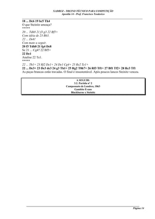 XADREZ - TREINO TÉCNICO PARA COMPETIÇÃO
                            Apostila 14 - Prof. Francisco Teodorico
_____________________________________________________________________________
18 ... Dc6 19 bc5 Th4
O que Steinitz ameaça?
*****
20 ... Tdh8 21 f3 g3 22 Bf5+
Com idéia de 23 Bh3.
22 ... De6!
Com mate a seguir.
20 f3 Tdh8 21 fg4 De8
Se 21 ... Cg4? 22 Bf5+
22 De1
Analise 22 Te1.
*****
22 ... Th1+ 23 Rf2 De1+ 24 De1 Cg4+ 25 Re2 Te1+
22 ... De3+ 23 De3 de3 24 g3 Th1+ 25 Rg2 T8h7+ 26 Rf3 Tf1+ 27 Bf1 Tf2+ 28 Re3 Tf1
As peças brancas estão travadas. O final é insustentável. Após poucos lances Steinitz venceu.

                                        A SEGUIR:
                                      3.2. Partida nº 2
                                 Campeonato de Londres, 1863
                                       Gambito Evans
                                    Blackburne x Steinitz




   ______________________________________________________________________________________
                                                                                    Página 14
 
