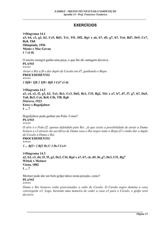 XADREZ - TREINO TÉCNICO PARA COMPETIÇÃO
                             Apostila 14 - Prof. Francisco Teodorico
_____________________________________________________________________________

                                        EXERCÍCIOS

  Diagrama 14.1
a3, b4, e3, g2, h2, Cc5, Bd3, Te1, Tf1, Df2, Rg1 x a6, b7, d5, g7, h7, Tc6, Bd7, De5, Ce7,
Re8, Th8
Olimpíada, 1956
Momo x Mac Govan
1 ? (1-0)

O mestre mongol ganha uma peça, o que lhe dá vantagem decisiva.
PLANO
*****
Atrair o Rei a f8 e dar duplo de Cavalo em d7, ganhando o Bispo.
PROCEDIMENTO
*****
1 Df8+ Tf8 2 Tf8+ Rf8 3 Cd7 (1-0)

  Diagrama 14.2
a3, c4, e2, f2, g3, h2, Ta1, Bc1, Cc3, Dd2, Re1, Cf3, Bg2, Th1 x a7, b7, d7, f7, g7, h7, Da5,
Ta8, Bc5, Cc6, Bc8, Cf6, Tf8, Rg8
Ostrava, 1923
Euwe x Bogoljubow
1 ... ?

Bogoljubow pode ganhar um Peão. Como?
PLANO
*****
O alvo é o Peão f2, apenas defendido pelo Rei , já que existe a possibilidade de atrair a Dama
branca a c3 através do sacrifício de Dama caso o Rei negro tome o Bispo f2 e então dar o duplo
de Cavalo à Dama e Rei.
PROCEDIMENTO
*****
1 ... Bf2+ 2 Rf2 Dc3! 3 Dc3 Ce4+

  Diagrama 14.3
a2, b2, c3, d4, f3, f5, g2, Dc2, Cf4, Rg4 x a7, b7, c6, d5, f6, g7, De3, Cf1, Rg7
Wittek x Meitner
Viena, 1882
1 ... ?

Meitner pode dar um belo golpe tático nesta posição, como?
PLANO
*****
Dama e Rei brancos estão posicionados a salto de Cavalo. O Cavalo negro domina a casa
convergente e3. Logo, havendo uma maneira de ceder a casa e3 para o Cavalo, o golpe será
decisivo.




   ______________________________________________________________________________________
                                                                                    Página 15
 