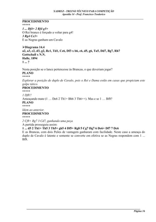 XADREZ - TREINO TÉCNICO PARA COMPETIÇÃO
                            Apostila 14 - Prof. Francisco Teodorico
_____________________________________________________________________________
PROCEDIMENTO
*****
1 ... Df4+ 2 Rf4 g5+
O Rei branco é forçado a voltar para g4!
3 Rg4 Ce3+
E as Negras ganham um Cavalo

  Diagrama 14.4
a2, a3, c2, d3, g2, Rc1, Td1, Ce6, Df3 x b6, c6, d5, g6, Ta5, Dd7, Bg7, Rh7
Gottschall x N.N.
Halle, 1894
1 ... ?

Nesta posição se o lance pertencesse às Brancas, o que deveriam jogar?
PLANO
*****
Explorar a posição de duplo de Cavalo, pois o Rei e Dama estão em casas que propiciam este
golpe tático.
PROCEDIMENTO
*****
1 Df8!!
Ameaçando mate (1 … De6 2 Th1+ Bh6 3 Th6++). Mas e se 1 … Bf8?
PLANO
*****
Idem ao anterior.
PROCEDIMENTO
*****
2 Cf8+ Rg7 3 Cd7, ganhando uma peça.
A partida prosseguiu assim:
1 ... d5 2 Th1+ Th5 3 Th5+ gh5 4 Df5+ Rg8 5 Cg7 Dg7 6 De6+ Df7 7 Dc6
E as Brancas, com dois Peões de vantagem ganharam com facilidade. Neste caso a ameaça do
duplo de Cavalo é latente e somente se converte em efetiva se as Negras respondem com 1 ...
Bf8.




   ______________________________________________________________________________________
                                                                                    Página 16
 