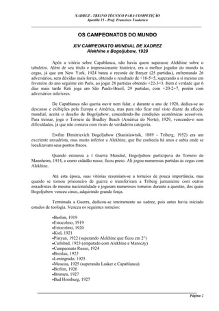 XADREZ - TREINO TÉCNICO PARA COMPETIÇÃO
                            Apostila 15 - Prof. Francisco Teodorico
_____________________________________________________________________________

                         OS CAMPEONATOS DO MUNDO

                      XIV CAMPEONATO MUNDIAL DE XADREZ
                            Alekhine x Bogoljubow, 1929

            Após a vitória sobre Capablanca, não havia quem superasse Alekhine sobre o
tabuleiro. Além de seu título e impressionante histórico, era o melhor jogador do mundo às
cegas, já que em New York, 1924 bateu o recorde de Breyer (25 partidas), enfrentando 26
adversários, sem dúvidas mais fortes, obtendo o resultado de +16-5=5, superando a si mesmo em
fevereiro do ano seguinte em Paris, ao jogar 28 partidas obtendo +22-3=3. Bem é verdade que 6
dias mais tarde Reti joga em São Paulo-Brasil, 29 partidas, com +20-2=7, porém com
adversários inferiores.

            De Capablanca não queria ouvir nem falar, e durante o ano de 1928, dedica-se ao
descanso e exibições pela Europa e América, mas para não ficar mal visto diante da aficção
mundial, aceita o desafio de Bogoljubow, concedendo-lhe condições econômicas acessíveis.
Para treinar, joga o Torneio de Bradley Beach (América do Norte), 1929, vencendo-o sem
dificuldades, já que não contava com rivais de verdadeira categoria.

           Ewfim Dimitrievich Bogoljubow (Stanislawtsik, 1889 - Triberg, 1952) era um
excelente enxadrista, mas muito inferior a Alekhine, que lhe conhecia há anos e sabia onde se
localizavam seus pontos fracos.

          Quando estourou a I Guerra Mundial, Bogoljubow participava do Torneio de
Mannheim, 1914, e como cidadão russo, ficou preso. Ali jogou numerosas partidas às cegas com
Alekhine.

            Até esta época, suas vitórias resumiam-se a torneios de pouca importância, mas
quando se tornou prisioneiro de guerra o transferiram a Triberg juntamente com outros
enxadristas de mesma nacionalidade e jogaram numerosos torneios durante a questão, dos quais
Bogoljubow venceu cinco, adquirindo grande força.

            Terminada a Guerra, dedicou-se inteiramente ao xadrez, pois antes havia iniciado
estudos de teologia. Venceu os seguintes torneios:

           •Berlim, 1919
           •Estocolmo, 1919
           •Estocolmo, 1920
           •Kiel, 1921
           •Pistyan, 1922 (superando Alekhine que ficou em 2°)
           •Carlsbad, 1923 (empatado com Alekhine e Maroczy)
           •Campeonato Russo, 1924
           •Breslau, 1925
           •Leningrado, 1925
           •Moscou, 1925 (superando Lasker e Capablanca)
           •Berlim, 1926
           •Bremen, 1927
           •Bad Homburg, 1927


   ______________________________________________________________________________________
                                                                                     Página 2
 