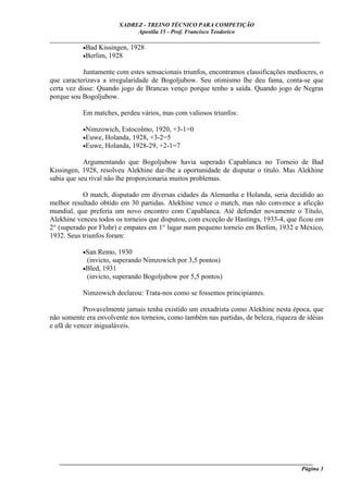 XADREZ - TREINO TÉCNICO PARA COMPETIÇÃO
                              Apostila 15 - Prof. Francisco Teodorico
_____________________________________________________________________________
         •Bad Kissingen, 1928
         •Berlim, 1928

            Juntamente com estes sensacionais triunfos, encontramos classificações medíocres, o
que caracterizava a irregularidade de Bogoljubow. Seu otimismo lhe deu fama, conta-se que
certa vez disse: Quando jogo de Brancas venço porque tenho a saída. Quando jogo de Negras
porque sou Bogoljubow.

           Em matches, perdeu vários, mas com valiosos triunfos:

           •Nimzowich, Estocolmo, 1920, +3-1=0
           •Euwe, Holanda, 1928, +3-2=5
           •Euwe, Holanda, 1928-29, +2-1=7

            Argumentando que Bogoljubow havia superado Capablanca no Torneio de Bad
Kissingen, 1928, resolveu Alekhine dar-lhe a oportunidade de disputar o título. Mas Alekhine
sabia que seu rival não lhe proporcionaria muitos problemas.

           O match, disputado em diversas cidades da Alemanha e Holanda, seria decidido ao
melhor resultado obtido em 30 partidas. Alekhine vence o match, mas não convence a aficção
mundial, que preferia um novo encontro com Capablanca. Até defender novamente o Título,
Alekhine venceu todos os torneios que disputou, com exceção de Hastings, 1933-4, que ficou em
2° (superado por Flohr) e empates em 1° lugar num pequeno torneio em Berlim, 1932 e México,
1932. Seus triunfos foram:

           •San Remo, 1930
            (invicto, superando Nimzowich por 3,5 pontos)
           •Bled, 1931
            (invicto, superando Bogoljubow por 5,5 pontos)

           Nimzowich declarou: Trata-nos como se fossemos principiantes.

            Provavelmente jamais tenha existido um enxadrista como Alekhine nesta época, que
não somente era envolvente nos torneios, como também nas partidas, de beleza, riqueza de idéias
e afã de vencer inigualáveis.




   ______________________________________________________________________________________
                                                                                     Página 3
 