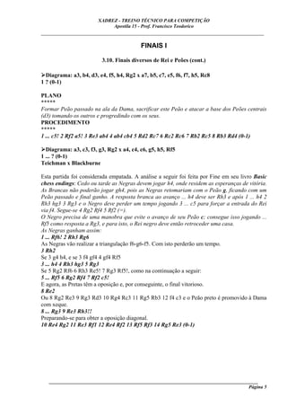 XADREZ - TREINO TÉCNICO PARA COMPETIÇÃO
                             Apostila 15 - Prof. Francisco Teodorico
_____________________________________________________________________________

                                           FINAIS I

                          3.10. Finais diversos de Rei e Peões (cont.)

  Diagrama: a3, b4, d3, e4, f5, h4, Rg2 x a7, b5, c7, e5, f6, f7, h5, Rc8
1 ? (0-1)

PLANO
*****
Formar Peão passado na ala da Dama, sacrificar este Peão e atacar a base dos Peões centrais
(d3) tomando os outros e progredindo com os seus.
PROCEDIMENTO
*****
1 ... c5! 2 Rf2 a5! 3 Re3 ab4 4 ab4 cb4 5 Rd2 Rc7 6 Rc2 Rc6 7 Rb2 Rc5 8 Rb3 Rd4 (0-1)

  Diagrama: a3, c3, f3, g3, Rg2 x a4, c4, c6, g5, h5, Rf5
1 ... ? (0-1)
Teichman x Blackburne

Esta partida foi considerada empatada. A análise a seguir foi feita por Fine em seu livro Basic
chess endings: Cedo ou tarde as Negras devem jogar h4, onde residem as esperanças de vitória.
As Brancas não poderão jogar gh4, pois as Negras retomariam com o Peão g, ficando com um
Peão passado e final ganho. A resposta branca ao avanço ... h4 deve ser Rh3 e após 1 ... h4 2
Rh3 hg3 3 Rg3 e o Negro deve perder um tempo jogando 3 ... c5 para forçar a entrada do Rei
via f4. Segue-se 4 Rg2 Rf4 5 Rf2 (=).
O Negro precisa de uma manobra que evite o avanço de seu Peão c; consegue isso jogando ...
Rf5 como resposta a Rg3, e para isto, o Rei negro deve então retroceder uma casa.
As Negras ganham assim:
1 ... Rf6! 2 Rh3 Rg6
As Negras vão realizar a triangulação f6-g6-f5. Com isto perderão um tempo.
3 Rh2
Se 3 g4 h4, e se 3 f4 gf4 4 gf4 Rf5
3 ... h4 4 Rh3 hg3 5 Rg3
Se 5 Rg2 Rf6 6 Rh3 Re5! 7 Rg3 Rf5!, como na continuação a seguir:
5 ... Rf5 6 Rg2 Rf4 7 Rf2 c5!
E agora, as Pretas têm a oposição e, por conseguinte, o final vitorioso.
8 Re2
Ou 8 Rg2 Re3 9 Rg3 Rd3 10 Rg4 Rc3 11 Rg5 Rb3 12 f4 c3 e o Peão preto é promovido à Dama
com xeque.
8 ... Rg3 9 Re3 Rh3!!
Preparando-se para obter a oposição diagonal.
10 Re4 Rg2 11 Re3 Rf1 12 Re4 Rf2 13 Rf5 Rf3 14 Rg5 Re3 (0-1)




   ______________________________________________________________________________________
                                                                                     Página 5
 