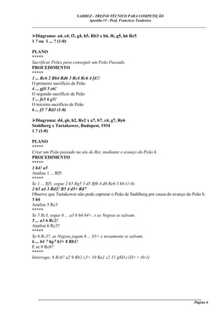 XADREZ - TREINO TÉCNICO PARA COMPETIÇÃO
                            Apostila 15 - Prof. Francisco Teodorico
_____________________________________________________________________________

  Diagrama: a4, e4, f3, g4, h5, Rb3 x b6, f6, g5, h6 Rc5
1 ? ou 1 ... ? (1-0)

PLANO
*****
Sacrificar Peões para conseguir um Peão Passado.
PROCEDIMENTO
*****
1 ... Rc6 2 Rb4 Rd6 3 Rc4 Rc6 4 f4!!
O primeiro sacrifício de Peão
4 ... gf4 5 e6!
O segundo sacrifício de Peão
5 ... fe5 6 g5!
O terceiro sacrifício de Peão
6 ... f3 7 Rd3 (1-0)

  Diagrama: d4, g6, h2, Re2 x a7, b7, c4, g7, Re6
Stahlberg x Tartakower, Budapest, 1934
1 ? (1-0)

PLANO
*****
Criar um Peão passado na ala do Rei, mediante o avanço do Peão h.
PROCEDIMENTO
*****
1 h4! a5
Analise 1 ... Rf5
*****
Se 1 ... Rf5, segue 2 h5 Rg5 3 d5 Rf6 4 d6 Re6 5 h6 (1-0)
2 h5 a4 3 Rd2! B5 4 d5+ Rd7
Observe que Tartakower não pode capturar o Peão de Stahlberg por causa do avanço do Peão h.
5 h6
Analise 5 Rc3
*****
Se 5 Rc3, segue 6 ... a3 6 h6 b4+, e as Negras se salvam.
5 ... a3 6 Rc2!
Analise 6 Rc3?
*****
Se 6 Rc3?, as Negras jogam 6 ... b5+ e novamente se salvam.
6 ... b4 7 hg7 b3+ 8 Rb1!
E se 8 Rc6?
*****
Interroga: 8 Rc6? a2 9 Rb2 c3+ 10 Ra1 c2 11 g8D c1D++ (0-1)




   ______________________________________________________________________________________
                                                                                     Página 6
 