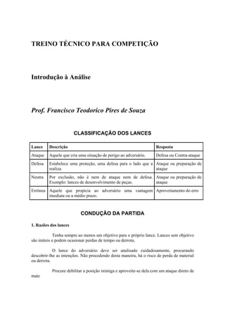 TREINO TÉCNICO PARA COMPETIÇÃO




Introdução à Análise




Prof. Francisco Teodorico Pires de Souza


                       CLASSIFICAÇÃO DOS LANCES

Lance    Descrição                                                  Resposta
Ataque   Aquele que cria uma situação de perigo ao adversário.      Defesa ou Contra-ataque
Defesa   Estabelece uma proteção, uma defesa para o lado que a Ataque ou preparação de
         realiza.                                              ataque
Neutra   Por exclusão, não é nem de ataque nem de defesa. Ataque ou preparação de
         Exemplo: lances de desenvolvimento de peças.     ataque
Errônea Aquele que propicia ao adversário uma vantagem Aproveitamento do erro
        imediata ou a médio prazo.



                           CONDUÇÃO DA PARTIDA

1. Razões dos lances

            Tenha sempre ao menos um objetivo para o próprio lance. Lances sem objetivo
são inúteis e podem ocasionar perdas de tempo ou derrota.

            O lance do adversário deve ser analisado cuidadosamente, procurando
descobrir-lhe as intenções. Não procedendo desta maneira, há o risco de perda de material
ou derrota.

           Procure debilitar a posição inimiga e aproveite-se dela com um ataque direto de
mate
 