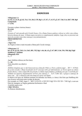 XADREZ - TREINO TÉCNICO PARA COMPETIÇÃO
                                 Apostila 1 - Prof. Francisco Teodorico



                                           EXERCÍCIOS

  Diagrama 1.1
a2, b2, c3, e4, f2, g2, h2, Ta1, Te1, De2, Cf5, Rg1 x a7, b7, c7, e5, f7, g7, h7, Ta8, Cc6, Dd7, Tf8, Rg8
Composição
1 ? (1-0)

Encontre o plano vitorioso branco.
PLANO
*****
O ponto g7 está atacado pelo Cavalo branco. Se a Dama branca pudesse colocar-se sobre esta coluna,
haveria ameaça de mate. A Dama negra encontra-se completamente indefesa. Logo, deve-se procurar um
meio de executar estas duas ameaças concomitantemente.
PROCEDIMENTO
*****
1 Dg4 (1-0)
As Negras evitam o mate trocando a Dama pelo Cavalo inimigo.

  Diagrama 1.2
b4, c4, f3, g2, h2, Td1, Ce1, De3, Bf1, Tf2, Rg1 x b6, d6, e5, g7, h7, Bb7, Cd4, Tf4, Tf8, Dg5, Rg8
Stahlberg x Alekhine
Olimpíada 1931
1 ... ?

Aqui Alekhine efetuou um fino lance:
1 ... h6
Tente descobrir seu objetivo
*****
Alekhine imaginou que se não houvessem na coluna f o Peão e a Torre, poderia jogar ... Tf1++. O Peão
de g está cravado, o Bispo localizado em b7 converge sobre g2 indiretamente, as Torres agem na coluna
f semi-aberta, o único empecilho da posição é a Dama negra indefesa, problema este que é resolvido por
Alekhine de maneira elegantemente terrível, pois ameaça 2 ... Tc3! 3 Db5 Tf2, e graças à ameaça de
mate com ... Tf1, as Brancas não tem tempo de salvar sua Dama.
O objetivo do lance de Alekhine portanto foi defender sua Dama, e o lance é tão forte que Stahlberg não
tem recursos suficientes para escapar da derrota.
Por exemplo, se 2 Dd2, segue 2 ... Bf3! 3 Cf3 Cf3+ 4 Tf3 Tf3 5 Dg5 Tf1 6 Tf1 Tf1+ 7 Rf1 hg5, e com um
Peão de vantagem, as Negras ganhariam facilmente o final.
A partida seguiu com:
2 Rh1 Tf3 (0-1)
As Brancas abandonaram.




_____________________________________________________________________________________________________
                                                                                             Página 11
 