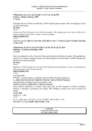 XADREZ - TREINO TÉCNICO PARA COMPETIÇÃO
                             Apostila 15 - Prof. Francisco Teodorico
_____________________________________________________________________________

  Diagrama: a2, c2, c3, g2, h2, Rg1 x a7, b7, c6, e5, g6, Rf7
Lasker x Aliados, Moscou, 1899
1 ? (1-0)

Havendo mais de 3 Peões de cada lado, o Peão Passado ganha sempre. Mas este diagrama é uma
exceção interessante.
PLANO
*****
Formar um Peão Passado na ala do Rei, atraindo o Rei inimigo para esta ala, sacrifica-lo e
então se infiltrar pelo centro e tomar os Peões inimigos.
PROCEDIMENTO
*****
1 h4! a5 2 g4 a4 3 Rf2 a3 4 Re3 Re6 5 Re4 Rf6 6 c4 b6 7 c3 Re6 8 h5 gh5 9 h5 Rf6 10 h6 Rg6
11 Re5 (1-0)

  Diagrama: a2, d4, e3, e6, g4, h2, Re2 x a5, b5, d5, f6, g5, h7, Rc6
Pillsbury x Gunsberg, Hastings, 1895
1 ? (1-0)

Este é considerado um dos Finais de Peões mais bonitos da história do xadrez. Há igualdade de
material e as Negras ameaçam formar um Peão Passado na Ala da Dama. O Peão Passado das
Brancas de e6 parece perdido.
PLANO
*****
Defender o Peão Passado e6, criar um Peão Passado na ala da Dama e vencer sacrificando um
deles para que o outro seja promovido.
PROCEDIMENTO
*****
1 e4! de4 2 d5+
O Peão “e” recebeu defesa e as Brancas têm dois Peões Passados poderosos.
2 ... Rd6 3 Re3 b4 4 Re4 h4 5 Rd4 Re7 6 Rc4 b3 7 ab3 a3 8 Rc3 f5 9 gf5 g4
Aparentemente as Negras promovem primeiro. Mas...
10 b4 h5 11 b5 a2 12 Rb2 a1D+ 13 Ra1 h4 14 b6 g3
Numa análise superficial, as Negras estão bem, pois seu Rei bloqueia os Peões avançados
brancos e ameaçam a promoção com xeque. Mas Pillsbury executa uma série de lances de
mestre.
15 d6+ Rd6
Analise 15 ... Rf6
*****
Se 15 ... Rf6, segue 16 d7 Re7 17 b7 g2 18 d8D+ Rd8 19 b8D+ (1-0)
16 b7 Rc7 17 e7 g2 18 b8D+ Rb8 19 e8D+ (1-0)


                                            A SEGUIR:
                                    4. Finais de Torres e Peões
                                     4.1. Torre e Peão x Torre




   ______________________________________________________________________________________
                                                                                     Página 7
 