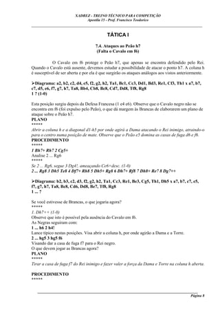 XADREZ - TREINO TÉCNICO PARA COMPETIÇÃO
                             Apostila 15 - Prof. Francisco Teodorico
_____________________________________________________________________________

                                          TÁTICA I

                                    7.4. Ataques ao Peão h7
                                     (Falta o Cavalo em f6)

            O Cavalo em f6 protege o Peão h7, que apenas se encontra defendido pelo Rei.
Quando o Cavalo está ausente, devemos estudar a possibilidade de atacar o ponto h7. A coluna h
é susceptível de ser aberta e por ela é que surgirão os ataques análogos aos vistos anteriormente.

  Diagrama: a2, b2, c2, d4, e5, f2, g2, h2, Ta1, Bc1, Cc3, Dd1, Bd3, Re1, Cf3, Th1 x a7, b7,
c7, d5, e6, f7, g7, h7, Ta8, Bb4, Cb8, Bc8, Cd7, Dd8, Tf8, Rg8
1 ? (1-0)

Esta posição surgiu depois da Defesa Francesa (1 e4 e6). Observe que o Cavalo negro não se
encontra em f6 (foi expulso pelo Peão), o que dá margem às Brancas de elaborarem um plano de
ataque sobre o Peão h7.
PLANO
*****
Abrir a coluna h e a diagonal d1-h5 por onde agirá a Dama atacando o Rei inimigo, atraindo-o
para o centro numa posição de mate. Observe que o Peão e5 domina as casas de fuga d6 e f6.
PROCEDIMENTO
*****
1 Bh7+ Rh7 2 Cg5+
Analise 2 ... Rg6
*****
Se 2 ... Rg6, segue 3 Dg4!, ameaçando Ce6+desc. (1-0)
2 ... Rg8 3 Dh5 Te8 4 Df7+ Rh8 5 Dh5+ Rg8 6 Dh7+ Rf8 7 Dh8+ Re7 8 Dg7++

  Diagrama: b2, b3, c2, d3, f2, g2, h2, Ta1, Cc3, Re1, Be3, Cg5, Th1, Dh5 x a7, b7, c7, e5,
f7, g7, h7, Ta8, Bc8, Cd6, Dd8, Be7, Tf8, Rg8
1 ... ?

Se você estivesse de Brancas, o que jogaria agora?
*****
1. Dh7++ (1-0)
Observe que isto é possível pela ausência do Cavalo em f6.
As Negras seguiram com:
1 ... h6 2 h4!
Lance típico nestas posições. Visa abrir a coluna h, por onde agirão a Dama e a Torre.
2 ... hg5 3 hg5 f6
Visando dar a casa de fuga f7 para o Rei negro.
O que devem jogar as Brancas agora?
PLANO
*****
Tirar a casa de fuga f7 do Rei inimigo e fazer valer a força da Dama e Torre na coluna h aberta.

PROCEDIMENTO
*****

   ______________________________________________________________________________________
                                                                                     Página 8
 