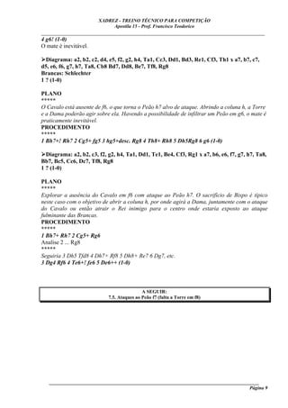 XADREZ - TREINO TÉCNICO PARA COMPETIÇÃO
                             Apostila 15 - Prof. Francisco Teodorico
_____________________________________________________________________________
4 g6! (1-0)
O mate é inevitável.

  Diagrama: a2, b2, c2, d4, e5, f2, g2, h4, Ta1, Cc3, Dd1, Bd3, Re1, Cf3, Th1 x a7, b7, c7,
d5, e6, f6, g7, h7, Ta8, Cb8 Bd7, Dd8, Be7, Tf8, Rg8
Brancas: Schlechter
1 ? (1-0)

PLANO
*****
O Cavalo está ausente de f6, o que torna o Peão h7 alvo de ataque. Abrindo a coluna h, a Torre
e a Dama poderão agir sobre ela. Havendo a possibilidade de infiltrar um Peão em g6, o mate é
praticamente inevitável.
PROCEDIMENTO
*****
1 Bh7+! Rh7 2 Cg5+ fg5 3 hg5+desc. Rg8 4 Th8+ Rh8 5 Dh5Rg8 6 g6 (1-0)

  Diagrama: a2, b2, c3, f2, g2, h4, Ta1, Dd1, Te1, Be4, Cf3, Rg1 x a7, b6, e6, f7, g7, h7, Ta8,
Bb7, Bc5, Cc6, Dc7, Tf8, Rg8
1 ? (1-0)

PLANO
*****
Explorar a ausência do Cavalo em f6 com ataque ao Peão h7. O sacrifício de Bispo é típico
neste caso com o objetivo de abrir a coluna h, por onde agirá a Dama, juntamente com o ataque
do Cavalo ou então atrair o Rei inimigo para o centro onde estaria exposto ao ataque
fulminante das Brancas.
PROCEDIMENTO
*****
1 Bh7+ Rh7 2 Cg5+ Rg6
Analise 2 ... Rg8
*****
Seguiria 3 Dh5 Tfd8 4 Dh7+ Rf8 5 Dh8+ Re7 6 Dg7, etc.
3 Dg4 Rf6 4 Te6+! fe6 5 De6++ (1-0)



                                            A SEGUIR:
                            7.5. Ataques ao Peão f7 (falta a Torre em f8)




   ______________________________________________________________________________________
                                                                                     Página 9
 