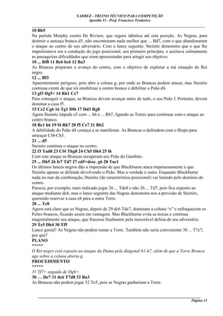 XADREZ - TREINO TÉCNICO PARA COMPETIÇÃO
                             Apostila 15 - Prof. Francisco Teodorico
_____________________________________________________________________________
10 Bb5
Na partida Morphy contra De Riviere, que seguiu idêntica até esta posição. As Negras, para
destruir a ameaça branca d5, não encontraram nada melhor que ... Bd7, com o que abandonaram
o ataque ao centro de seu adversário. Com o lance seguinte, Steinitz demonstra que o que lhe
impulsionava era a condução do jogo posicional, seu primeiro princípio, e aceitava calmamente
as passageiras dificuldades que eram apresentadas para atingir seu objetivo.
10 ... Rf8 11 Bc6 bc6 12 Ba3
As Brancas preparam o avanço do centro, com o objetivo de explorar a má situação do Rei
negro.
12 ... Bf3
Aparentemente perigoso, pois abre a coluna g, por onde as Brancas podem atacar, mas Steinitz
continua ciente de que irá imobilizar o centro branco e debilitar o Peão d4.
13 gf3 Dg5+ 14 Rh1 Ce7
Para conseguir o ataque, as Brancas devem avançar antes de tudo, o seu Peão f. Portanto, devem
dominar a casa f5.
15 Ce2 Cg6 16 Tg1 Df6 17 Dd3 Rg8
Agora Steinitz impede e5 com ... h6 e ... Rh7, ligando as Torres para continuar com o ataque ao
centro branco.
18 Bc1 h6 19 f4 Rh7 20 f5 Ce7 21 Bb2
A debilidade do Peão d4 começa a se manifestar. As Brancas o defendem com o Bispo para
ameaçar Cf4-Ch5.
21 ... d5
Steinitz continua o ataque no centro.
22 f3 Tad8 23 Cf4 Thg8 24 Ch5 Dh4 25 f6
Com este ataque as Brancas recuperam seu Peão do Gambito.
25 ... Dh5 26 fe7 Td7 27 ed5+desc. g6 28 Tae1
Os últimos lances negros dão a impressão de que Blackburne ataca impetuosamente e que
Steinitz apenas se defende devolvendo o Peão. Mas a verdade é outra. Enquanto Blackburne
nada no mar da combinação, Steinitz (de característica posicional) vai lutando pelo domínio do
centro.
Parecia, por exemplo, mais indicado jogar 26 ... Tde8 e não 26 ... Td7, pois fica exposto ao
ataque mediante dc6, mas o lance seguinte das Negras demonstra-nos a previsão de Steinitz,
querendo reservar a casa e8 para a outra Torre.
28 ... Te8
Agora está claro que as Negras, depois de 29 dc6 Tde7, dominam a coluna “e” e enfraquecem os
Peões brancos, ficando assim em vantagem. Mas Blackburne evita as trocas e continua
magistralmente seu ataque, que fracassa finalmente pela inexorável defesa de seu adversário.
29 Te5 Dh4 30 Tf5
Lance genial! As Negras não podem tomar a Torre. Também não seria conveniente 30 ... T7e7,
por que?
PLANO
*****
O Rei negro está exposto ao ataque da Dama pela diagonal b1-h7, além de que a Torre Branca
age sobre a coluna aberta g.
PROCEDIMENTO
*****
31 Tf7+ seguido de Dg6+.
30 … De7 31 dc6 T7d8 32 Ba3
As Brancas não podem jogar 32 Te5, pois as Negras ganhariam a Torre.


   ______________________________________________________________________________________
                                                                                    Página 11
 