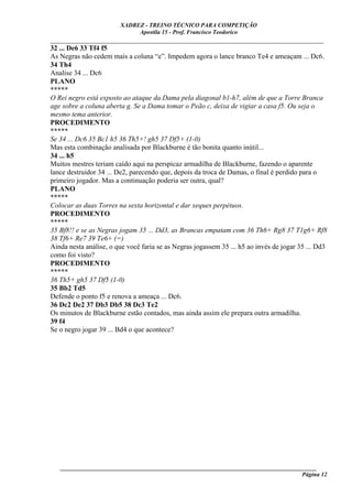 XADREZ - TREINO TÉCNICO PARA COMPETIÇÃO
                             Apostila 15 - Prof. Francisco Teodorico
_____________________________________________________________________________
32 ... De6 33 Tf4 f5
As Negras não cedem mais a coluna “e”. Impedem agora o lance branco Te4 e ameaçam ... Dc6.
34 Th4
Analise 34 ... Dc6
PLANO
*****
O Rei negro está exposto ao ataque da Dama pela diagonal b1-h7, além de que a Torre Branca
age sobre a coluna aberta g. Se a Dama tomar o Peão c, deixa de vigiar a casa f5. Ou seja o
mesmo tema anterior.
PROCEDIMENTO
*****
Se 34 ... Dc6 35 Bc1 h5 36 Th5+! gh5 37 Df5+ (1-0)
Mas esta combinação analisada por Blackburne é tão bonita quanto inútil...
34 ... h5
Muitos mestres teriam caído aqui na perspicaz armadilha de Blackburne, fazendo o aparente
lance destruidor 34 ... De2, parecendo que, depois da troca de Damas, o final é perdido para o
primeiro jogador. Mas a continuação poderia ser outra, qual?
PLANO
*****
Colocar as duas Torres na sexta horizontal e dar xeques perpétuos.
PROCEDIMENTO
*****
35 Bf8!! e se as Negras jogam 35 ... Dd3, as Brancas empatam com 36 Th6+ Rg8 37 T1g6+ Rf8
38 Tf6+ Re7 39 Te6+ (=)
Ainda nesta análise, o que você faria se as Negras jogassem 35 ... h5 ao invés de jogar 35 ... Dd3
como foi visto?
PROCEDIMENTO
*****
36 Th5+ gh5 37 Df5 (1-0)
35 Bb2 Td5
Defende o ponto f5 e renova a ameaça ... Dc6.
36 Dc2 De2 37 Db3 Db5 38 Dc3 Te2
Os minutos de Blackburne estão contados, mas ainda assim ele prepara outra armadilha.
39 f4
Se o negro jogar 39 ... Bd4 o que acontece?




   ______________________________________________________________________________________
                                                                                    Página 12
 