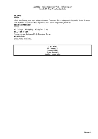 XADREZ - TREINO TÉCNICO PARA COMPETIÇÃO
                            Apostila 15 - Prof. Francisco Teodorico
_____________________________________________________________________________

PLANO
*****
Abrir a coluna g para agir sobre ela com a Dama e a Torre, chegando à posição típica de mate
com a Dama atacando o Rei, defendida pela Torre ou pelo Bispo em b2.
PROCEDIMENTO
*****
40 Th5+ gh5 41 Dg3 Bg1 42 Dg7++ (1-0)
39 ... Td4 40 Df3
Ameaça o sacrifício em h5 de Dama ou Torre.
40 Dd5 (0-1)
Blackburne abandona.


                                          A SEGUIR:
                                        3.3. Partida nº 3
                                         Londres, 1863
                                        Defesa Robatsch
                                     Steinitz x Mongredien




   ______________________________________________________________________________________
                                                                                    Página 13
 