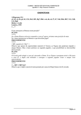 XADREZ - TREINO TÉCNICO PARA COMPETIÇÃO
                            Apostila 15 - Prof. Francisco Teodorico
_____________________________________________________________________________

                                      EXERCÍCIOS

  Diagrama 15.1
a3, b2, e4, f6, g4, h2, Cb3, Be2, Rf1, Bg7, Dh6 x a6, d6, e6, f7, h7, Ta8, Db6, Bb7, Tc2, Cd8,
Ce5, Rg8
Riches x Leslie
Londres, 1955
1 ... ?

O que ameaçam as Brancas nesta posição?
PLANO
*****
Se a Dama Branca estivesse ocupando a casa g7 agora, teríamos uma posição de mate.
Se o lance pertencesse às Brancas o que deveriam jogar?
PROCEDIMENTO
*****
1 Bf8, seguido de 2 Dg7++.
Observe que apesar da superioridade material (2 Torres), as Negras não poderiam impedir o
ataque Branco. Mas o lance pertence ao segundo jogador, o que possibilitará se desvencilhar
desta posição.
PLANO
*****
O Cavalo pode atingir a casa g4, atacando a Dama. Se as Negras conseguem atrair o Rei para
a casa f2, o duplo está montado e consegue o segundo jogador evitar o ataque visto
anteriormente.
PROCEDIMENTO
*****
1 ... Df2+ 2 Rf2 Cg4+
Observe que o duplo é possível nesta posição por causa do Bispo branco de d2 cravado.




   ______________________________________________________________________________________
                                                                                    Página 14
 