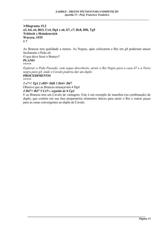 XADREZ - TREINO TÉCNICO PARA COMPETIÇÃO
                            Apostila 15 - Prof. Francisco Teodorico
_____________________________________________________________________________

  Diagrama 15.2
a3, b4, e6, Rb3, Cc4, Dg4 x a6, b7, c7, Rc8, Df6, Tg5
Trüitsch x Heindenreich
Wurzen, 1935
1?

As Brancas tem qualidade a menos. As Negras, após colocarem o Rei em g8 poderiam atacar
facilmente o Peão e6.
O que deve fazer o Branco?
PLANO
*****
Explorar o Peão Passado, com xeque descoberto, atrair o Rei Negro para a casa d7 e a Torre
negra para g4, onde o Cavalo poderia dar um duplo
PROCEDIMENTO
*****
1 e7+! Tg4 2 e8D+ Dd8 3 De6+ Dd7
Observe que as Brancas ameaçavam 4 Dg4
4 Dd7+ Rd7 5 Ce5+, seguido de 6 Cg4
E as Brancas tem um Cavalo de vantagem. Este é um exemplo de manobra (ou combinação) de
duplo, que contém em sua fase preparatória elementos táticos para atrair o Rei e outras peças
para as casas convergentes ao duplo de Cavalo.




   ______________________________________________________________________________________
                                                                                    Página 15
 
