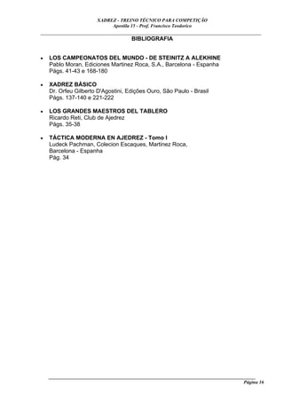XADREZ - TREINO TÉCNICO PARA COMPETIÇÃO
                             Apostila 15 - Prof. Francisco Teodorico
_____________________________________________________________________________
                                BIBLIOGRAFIA


•   LOS CAMPEONATOS DEL MUNDO - DE STEINITZ A ALEKHINE
    Pablo Moran, Ediciones Martinez Roca, S.A., Barcelona - Espanha
    Págs. 41-43 e 168-180

•   XADREZ BÁSICO
    Dr. Orfeu Gilberto D'Agostini, Edições Ouro, São Paulo - Brasil
    Págs. 137-140 e 221-222

•   LOS GRANDES MAESTROS DEL TABLERO
    Ricardo Reti, Club de Ajedrez
    Págs. 35-38

•   TÁCTICA MODERNA EN AJEDREZ - Tomo I
    Ludeck Pachman, Colecion Escaques, Martinez Roca,
    Barcelona - Espanha
    Pág. 34




    ______________________________________________________________________________________
                                                                                     Página 16
 