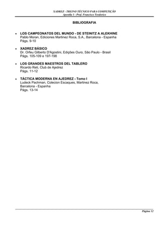 XADREZ - TREINO TÉCNICO PARA COMPETIÇÃO
                                Apostila 1 - Prof. Francisco Teodorico


                                          BIBLIOGRAFIA


•   LOS CAMPEONATOS DEL MUNDO - DE STEINITZ A ALEKHINE
    Pablo Moran, Ediciones Martinez Roca, S.A., Barcelona - Espanha
    Págs. 9-10

•   XADREZ BÁSICO
    Dr. Orfeu Gilberto D'Agostini, Edições Ouro, São Paulo - Brasil
    Págs. 105-109 e 197-198

•   LOS GRANDES MAESTROS DEL TABLERO
    Ricardo Reti, Club de Ajedrez
    Págs. 11-12

•   TÁCTICA MODERNA EN AJEDREZ - Tomo I
    Ludeck Pachman, Colecion Escaques, Martinez Roca,
    Barcelona - Espanha
    Págs. 13-14




_____________________________________________________________________________________________________
                                                                                             Página 12
 