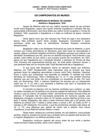 XADREZ - TREINO TÉCNICO PARA COMPETIÇÃO
                          Apostila 16 - Prof. Francisco Teodorico
_____________________________________________________________________________

                        OS CAMPEONATOS DO MUNDO

                      XV CAMPEONATO MUNDIAL DE XADREZ
                           Alekhine x Bogoljubow, 1934
           Apesar de Alekhine estar em seu melhor momento depois de seu primeiro
triunfo sobre Bogoljubov, seguiu sem querer enfrentar Capablanca e também não deu
oportunidade a Nimzowitch, que havia obtido seu melhor triunfo ao ganhar o Torneio de
Carlsbad, 1929, superando a Capablanca e a todos os melhores da época, inclusive
Bogoljubov.
          Havia alguns anos que não colocava seu Título em jogo e era necessário
faze-lo. Mas enfrentar quem? Muito simples: Bogoljubov novamente! E assim
aconteceu, ainda que todos os admiradores mundiais ficassem novamente
decepcionados.
           Bogoljubov voltou a ter facilidades financeiras por parte de Alekhine, e como
contava com muitos admiradores na Alemanha, país onde havia se nacionalizado e
casado, obteve o suficiente respaldo econômico. Bogoljubov pensava que voltaria a ser
derrotado? Acreditamos que não, pois era um otimista incorrigível. Para entender o seu
caráter, nada melhor do que narrar o que sucedeu quando lhe convidaram, em 1927,
época em que Capablanca era o Campeão Mundial, a participar do Torneio de New
York. Escreveu aos organizadores dizendo que: “ao invés desse ‘medíocre’ torneio, o
que deveriam fazer era um encontro pelo Título Mundial entre ele e Capablanca”.
          O que havia feito Bogoljubov diante do tabuleiro desde que enfrentou
Alekhine, em 1929? Simplesmente nada importante, pois os torneios que havia
ganhado foram de categorias secundárias e jovens como Flohr, Kashdan, Lilienthal,
Euwe e outros que começavam sua ascensão ao estrelato. É verdade que havia
derrotado em Gotemburgo, 1930 a Sthalberg por +3 –0 =1, mas também devemos
destacar que seu rival ainda não era considerado um enxadrista de elite. Por outro
lado, em Semmering, 1932, o veterano Spielmann lhe derrotou em um interessante
match por +4 –3 =3, mas o que importava a Alekhine tudo isso? O importante era
colocar em jogo o Título e conserva-lo.
           O encontro se disputou com as mesmas condições que o anterior, ou seja,
ao melhor resultado em 30 partidas e em diversas cidades da Alemanha. Para Alekhine
resultou o que se chama “um passeio militar”, permitindo-se ensaiar diversas linhas de
abertura. O Campeão não foi incomodado seriamente em nenhuma ocasião, pois
Bogoljubov conseguiu a primeira vitória na 10ª partida, quando Alekhine já tinha a seu
favor 3 vitórias. Bogoljubov não voltou a obter nenhuma vitória até a 23ª partida, mas
Alekhine já contava com 7 vitórias e ainda voltou a vencer a 24ª, se impôs na 25ª e
empatou a 26ª totalizando 15,5 pontos, o que lhe proclamava vencedor pelo placar de
+8 –3 =15, uma diferença que, apesar de menor que a anterior, teve menos
importância, já que Alekhine sempre liderou o match.
           Deste match, destaca-se a primeira partida, em que Alekhine, numa posição
perdida, reclamou empate por pensar que a posição havia se repetido pela terceira vez
e ninguém (Bogoljubov e os árbitros) percebeu o erro.
           Bogoljubov continuou jogando até pouco antes de sua morte e ganhou
muitos torneios e belas partidas, assim como matches:


   ______________________________________________________________________________________
                                                                                     Página 2
 