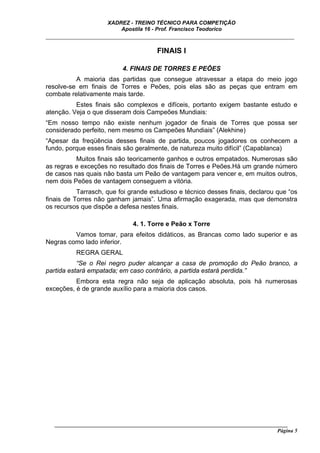 XADREZ - TREINO TÉCNICO PARA COMPETIÇÃO
                          Apostila 16 - Prof. Francisco Teodorico
_____________________________________________________________________________

                                        FINAIS I

                            4. FINAIS DE TORRES E PEÕES
          A maioria das partidas que consegue atravessar a etapa do meio jogo
resolve-se em finais de Torres e Peões, pois elas são as peças que entram em
combate relativamente mais tarde.
          Estes finais são complexos e difíceis, portanto exigem bastante estudo e
atenção. Veja o que disseram dois Campeões Mundiais:
“Em nosso tempo não existe nenhum jogador de finais de Torres que possa ser
considerado perfeito, nem mesmo os Campeões Mundiais” (Alekhine)
“Apesar da freqüência desses finais de partida, poucos jogadores os conhecem a
fundo, porque esses finais são geralmente, de natureza muito difícil” (Capablanca)
          Muitos finais são teoricamente ganhos e outros empatados. Numerosas são
as regras e exceções no resultado dos finais de Torres e Peões.Há um grande número
de casos nas quais não basta um Peão de vantagem para vencer e, em muitos outros,
nem dois Peões de vantagem conseguem a vitória.
           Tarrasch, que foi grande estudioso e técnico desses finais, declarou que “os
finais de Torres não ganham jamais”. Uma afirmação exagerada, mas que demonstra
os recursos que dispõe a defesa nestes finais.

                               4. 1. Torre e Peão x Torre
         Vamos tomar, para efeitos didáticos, as Brancas como lado superior e as
Negras como lado inferior.
          REGRA GERAL
           “Se o Rei negro puder alcançar a casa de promoção do Peão branco, a
partida estará empatada; em caso contrário, a partida estará perdida.”
          Embora esta regra não seja de aplicação absoluta, pois há numerosas
exceções, é de grande auxílio para a maioria dos casos.




   ______________________________________________________________________________________
                                                                                     Página 5
 