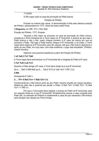 XADREZ - TREINO TÉCNICO PARA COMPETIÇÃO
                           Apostila 16 - Prof. Francisco Teodorico
_____________________________________________________________________________
         1º CASO
          O Rei negro está na casa de promoção do Peão branco
                                    Posição de Philidor
           Empate na maioria dos casos. A demonstração é feita pela clássica posição
de Philidor, apresentada em 1777, chave de todos estes finais.
 Diagrama: e4, Rf5, Th7 x Tb6, Re8
Posição de Philidor, 1777, Empate
          “Quando o Rei negro se encontra na casa de promoção do Peão branco,
empata-se o final mantendo-se a Torre negra na 3ª horizontal, à espera de que seja o
Peão branco e não o Rei, quem chegue primeiro à 6ª casa da coluna em que se
encontra o Peão. Tão logo o Peão branco chegue à 6ª horizontal, e só então, a Torre
negra deve dirigir-se à 8ª horizontal, para dar xeques, até que o Rei branco abandone o
apoio ao seu Peão, em cujo caso, com toda evidência, o jogo está empatado” (Philidor,
mestre francês).
          Vejamos uma possível seqüência a partir da Posição de Philidor:
1 e5 Ta6! 2 Tc7 Tb6!
A Torre negra deve permanecer na 3ª horizontal até a chegada do Peão à 6ª casa.
3 Ta7 Tc6! 4 e6 Tc1!
Quando o Peão atinge a 6ª casa, a Torre deve dirigir-se à sua 8ª horizontal.
Se 4 ... Tb6? 5 Rf6 Rd8 (se 5 ... Tb8 6 Th7!) 6 Ta8+ Rc7 7 Rf7 (1-0)
5 Rf6
Ameaçando 6 Ta8++.
5 … Tf1+ 6 Re5 Te1+ 7 Rd6 Td1+ (=)
Conservando-se o Rei branco junto ao seu Peão, haverá empate por xeque perpétuo.
Afastar-se dele não é possível por perder o Peão: 8 Re5 Te1+ 9 Rd5 Td1+ 10 Re4
Te1+ 11 Rf5 (=)
          Por que a Torre preta deve esperar o avanço do Peão na 6ª horizontal, para
em seguida dirigir-se à sua 8ª horizontal? Simplesmente porque a casa ocupada pelo
Peão (e6, no exemplo de Philidor) é exatamente a casa de que necessita o Rei branco
para escapar aos xeques da Torre inimiga.




   ______________________________________________________________________________________
                                                                                     Página 6
 