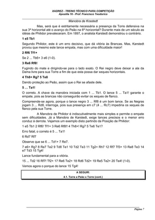 XADREZ - TREINO TÉCNICO PARA COMPETIÇÃO
                           Apostila 16 - Prof. Francisco Teodorico
_____________________________________________________________________________
                              Manobra de Krastedt
           Mas, será que é estritamente necessária a presença da Torre defensiva na
sua 3ª horizontal até o avanço do Peão na 6ª horizontal? Durante mais de um século as
idéias de Philidor prevaleceram. Em 1897, o analista Karstedt demonstrou o contrário.
1 e5 Tb1
Segundo Philidor, este é um erro decisivo, que dá vitória às Brancas. Mas, Karstedt
provou que mesmo este lance empata, mas com uma dificuldade maior!
2 Rf6 Tf1+
Se 2 ... Tb6+ 3 e6 (1-0).
3 Re6 Rf8!
Fugindo do mate e dirigindo-se para o lado exato. O Rei negro deve deixar a ala da
Dama livre para sua Torre a fim de que esta possa dar xeques horizontais.
4 Th8+ Rg7 5 Te8
Dando proteção ao Peão, assim que o Rei se afaste dele.
5 … Ta1!
O correto. A chave da manobra iniciada com 1 ... Tb1. O lance 5 ... Ta1! garante o
empate, pois as brancas não conseguirão evitar os xeques de flanco.
Compreende-se agora, porque o lance negro 3 ... Rf8 é um bom lance. Se as Negras
jogam 3 ... Rd8, interroga, pois sua presença em c7 (4 ... Rc7) impediria os xeques de
flanco pela sua Torre.
          A Manobra de Philidor é indiscutivelmente mais simples e permite o empate
sem dificuldades. Já a Manobra de Karstedt, exige lances precisos e o menor erro
conduz à derrota. Vejamos um exemplo disto partindo da Posição de Philidor:
1 e5 Tb1 2 Rf6! Tf1+ 3 Re6 Rf8!! 4 Th8+! Rg7 5 Te8 Te1?
Erro fatal, o correto é 5 ... Ta1!
6 Rd7 Rf7
Observe que se 6 ... Td1+ 7 Re7.
7 e6+ Rg7 8 Re7 Te2 9 Td8 Te1 10 Td2 Te3 11 Tg2+ Rh7 12 Rf7 Tf3+ 13 Re8 Te3 14
e7 Td3 15 Tg4!
Lance fundamental para a vitória.
15 ... Td2 16 Rf7! Tf2+ 17 Re6 Te2+ 18 Rd6 Td2+ 19 Re5 Te2+ 20 Te4! (1-0).
Vemos agora o porque do lance 15 Tg4!
                                          A SEGUIR:
                                4.1. Torre e Peão x Torre (cont.)




   ______________________________________________________________________________________
                                                                                     Página 7
 
