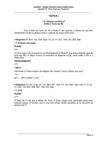XADREZ - TREINO TÉCNICO PARA COMPETIÇÃO
                          Apostila 16 - Prof. Francisco Teodorico
_____________________________________________________________________________

                                        TÁTICA I

                                7.5. Ataques ao Peão f7
                                  (Falta a Torre em f8)


         Com a falta da Torre em f8, o Peão f7 tem apenas a defesa de seu Rei.
Geralmente Cavalo ou Bispo iniciam o ataque ao roque neste caso.


  Diagrama: f5, Bc4, Te2, De4, Rg4 x f7, g7, h7, Dc7, Te8, Ce7, Bf8, Rg8
1 ? Ganham uma peça
PLANO
*****
A Torre negra não se encontra em f8 protegendo o Peão f7, que está protegido apenas
pelo seu Rei. O Bispo branco se encontra na diagonal a2-g8, onde estão o Rei e o
Peão fraco.
PROCEDIMENTO
*****
1 Bf7+!
Ganhando a Torre a seguir. As Negras não “podem” tomar o Bispo, por que?
*****
Se 1 ... Rf7? 2 De6++ (1-0).


 Diagrama: c3, d4, f2, g2, h2, Ta1, Ba4, Bc1, De2, Tf1, Cf3, Rg1, Cg5 x a6, c7, f7, g7,
h7, Cc6, Tc8, Bd7, Dd8, Be7, Te8, Cf6, Rg8
1 ? (1-0)
PLANO
*****
O Peão de f7 não tem a defesa da Torre. A Dama Negra está restringida pelas suas
próprias peças. O Cavalo, que é uma das armas nestas posições já se encontra ao
alcance de f7.




   ______________________________________________________________________________________
                                                                                     Página 8
 