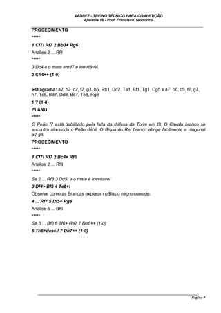 XADREZ - TREINO TÉCNICO PARA COMPETIÇÃO
                           Apostila 16 - Prof. Francisco Teodorico
_____________________________________________________________________________
PROCEDIMENTO
*****
1 Cf7! Rf7 2 Bb3+ Rg6
Analise 2 ... Rf1
*****
3 Dc4 e o mate em f7 é inevitável.
3 Ch4++ (1-0)


 Diagrama: a2, b2, c2, f2, g3, h5, Rb1, Dd2, Te1, Bf1, Tg1, Cg5 x a7, b6, c5, f7, g7,
h7, Tc8, Bd7, Dd8, Be7, Te8, Rg8
1 ? (1-0)
PLANO
*****
O Peão f7 está debilitado pela falta da defesa da Torre em f8. O Cavalo branco se
encontra atacando o Peão débil. O Bispo do Rei branco atinge facilmente a diagonal
a2-g8.
PROCEDIMENTO
*****
1 Cf7! Rf7 2 Bc4+ Rf6
Analise 2 ... Rf8
*****
Se 2 ... Rf8 3 Dd5! e o mate é inevitável
3 Df4+ Bf5 4 Te6+!
Observe como as Brancas exploram o Bispo negro cravado.
4 ... Rf7 5 Df5+ Rg8
Analise 5 ... Bf6
*****
Se 5 ... Bf6 6 Tf6+ Re7 7 De6++ (1-0)
6 Th6+desc.! 7 Dh7++ (1-0)




   ______________________________________________________________________________________
                                                                                     Página 9
 
