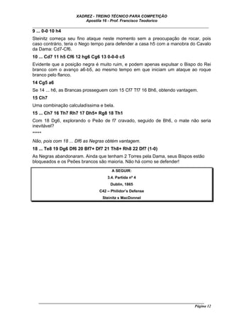 XADREZ - TREINO TÉCNICO PARA COMPETIÇÃO
                          Apostila 16 - Prof. Francisco Teodorico
_____________________________________________________________________________
9 ... 0-0 10 h4
Steinitz começa seu fino ataque neste momento sem a preocupação de rocar, pois
caso contrário, teria o Nego tempo para defender a casa h5 com a manobra do Cavalo
da Dama: Cd7-Cf6.
10 ... Cd7 11 h5 Cf6 12 hg6 Cg6 13 0-0-0 c5
Evidente que a posição negra é muito ruim, e podem apenas expulsar o Bispo do Rei
branco com o avanço a6-b5, ao mesmo tempo em que iniciam um ataque ao roque
branco pelo flanco.
14 Cg5 a6
Se 14 ... h6, as Brancas prosseguem com 15 Cf7 Tf7 16 Bh6, obtendo vantagem.
15 Ch7
Uma combinação calculadíssima e bela.
15 ... Ch7 16 Th7 Rh7 17 Dh5+ Rg8 18 Th1
Com 18 Dg6, explorando o Peão de f7 cravado, seguido de Bh6, o mate não seria
inevitável?
*****
Não, pois com 18 ... Df6 as Negras obtém vantagem.
18 ... Te8 19 Dg6 Df6 20 Bf7+ Df7 21 Th8+ Rh8 22 Df7 (1-0)
As Negras abandonaram. Ainda que tenham 2 Torres pela Dama, seus Bispos estão
bloqueados e os Peões brancos são maioria. Não há como se defender!
                                         A SEGUIR:
                                      3.4. Partida nº 4
                                        Dublin, 1865
                                  C42 – Philidor’s Defense
                                    Steinitz x MacDonnel




   ______________________________________________________________________________________
                                                                                    Página 12
 