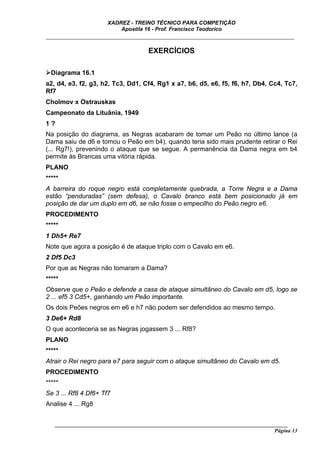 XADREZ - TREINO TÉCNICO PARA COMPETIÇÃO
                          Apostila 16 - Prof. Francisco Teodorico
_____________________________________________________________________________

                                     EXERCÍCIOS

  Diagrama 16.1
a2, d4, e3, f2, g3, h2, Tc3, Dd1, Cf4, Rg1 x a7, b6, d5, e6, f5, f6, h7, Db4, Cc4, Tc7,
Rf7
Cholmov x Ostrauskas
Campeonato da Lituânia, 1949
1?
Na posição do diagrama, as Negras acabaram de tomar um Peão no último lance (a
Dama saiu de d6 e tomou o Peão em b4), quando teria sido mais prudente retirar o Rei
(... Rg7!), prevenindo o ataque que se segue. A permanência da Dama negra em b4
permite às Brancas uma vitória rápida.
PLANO
*****
A barreira do roque negro está completamente quebrada, a Torre Negra e a Dama
estão “penduradas” (sem defesa), o Cavalo branco está bem posicionado já em
posição de dar um duplo em d6, se não fosse o empecilho do Peão negro e6.
PROCEDIMENTO
*****
1 Dh5+ Re7
Note que agora a posição é de ataque triplo com o Cavalo em e6.
2 Df5 Dc3
Por que as Negras não tomaram a Dama?
*****
Observe que o Peão e defende a casa de ataque simultâneo do Cavalo em d5, logo se
2 ... ef5 3 Cd5+, ganhando um Peão importante.
Os dois Peões negros em e6 e h7 não podem ser defendidos ao mesmo tempo.
3 De6+ Rd8
O que aconteceria se as Negras jogassem 3 ... Rf8?
PLANO
*****
Atrair o Rei negro para e7 para seguir com o ataque simultâneo do Cavalo em d5.
PROCEDIMENTO
*****
Se 3 ... Rf8 4 Df6+ Tf7
Analise 4 ... Rg8


   ______________________________________________________________________________________
                                                                                    Página 13
 
