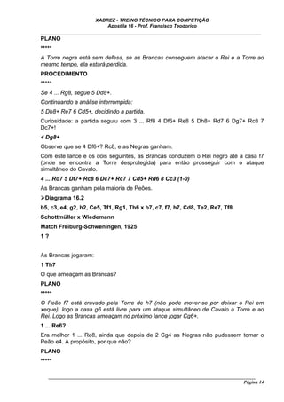 XADREZ - TREINO TÉCNICO PARA COMPETIÇÃO
                          Apostila 16 - Prof. Francisco Teodorico
_____________________________________________________________________________
PLANO
*****
A Torre negra está sem defesa, se as Brancas conseguem atacar o Rei e a Torre ao
mesmo tempo, ela estará perdida.
PROCEDIMENTO
*****
Se 4 ... Rg8, segue 5 Dd8+.
Continuando a análise interrompida:
5 Dh8+ Re7 6 Cd5+, decidindo a partida.
Curiosidade: a partida seguiu com 3 ... Rf8 4 Df6+ Re8 5 Dh8+ Rd7 6 Dg7+ Rc8 7
Dc7+!
4 Dg8+
Observe que se 4 Df6+? Rc8, e as Negras ganham.
Com este lance e os dois seguintes, as Brancas conduzem o Rei negro até a casa f7
(onde se encontra a Torre desprotegida) para então prosseguir com o ataque
simultâneo do Cavalo.
4 ... Rd7 5 Df7+ Rc8 6 Dc7+ Rc7 7 Cd5+ Rd6 8 Cc3 (1-0)
As Brancas ganham pela maioria de Peões.
  Diagrama 16.2
b5, c3, e4, g2, h2, Ce5, Tf1, Rg1, Th6 x b7, c7, f7, h7, Cd8, Te2, Re7, Tf8
Schottmüller x Wiedemann
Match Freiburg-Schweningen, 1925
1?


As Brancas jogaram:
1 Th7
O que ameaçam as Brancas?
PLANO
*****
O Peão f7 está cravado pela Torre de h7 (não pode mover-se por deixar o Rei em
xeque), logo a casa g6 está livre para um ataque simultâneo de Cavalo à Torre e ao
Rei. Logo as Brancas ameaçam no próximo lance jogar Cg6+.
1 ... Re6?
Era melhor 1 ... Re8, ainda que depois de 2 Cg4 as Negras não pudessem tomar o
Peão e4. A propósito, por que não?
PLANO
*****

   ______________________________________________________________________________________
                                                                                    Página 14
 