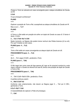 XADREZ - TREINO TÉCNICO PARA COMPETIÇÃO
                          Apostila 16 - Prof. Francisco Teodorico
_____________________________________________________________________________
Porque a Torre se colocaria em casa convergente para o ataque simultâneo do Cavalo
em f6.
2 Cd3
O que ameaçam as Brancas?
PLANO
*****
Explorar a posição de Torre e Rei, susceptíveis ao ataque simultâneo do Cavalo em f4.
Mas e se 2 ... Te4?
PLANO
*****
A Torre e o Rei estão em posição de sofrer um duplo de Cavalo na casa c5. O lance é
óbvio: 3 Cc5+.
2 ... Te3 3 Th6+ Re7 4 Cf4!
Neste momento, as Negras não podem tomar nenhum dos Peões brancos (c3 ou e4).
Por que? Analise os dois casos.
PLANO (para 4 ... Tc3)
*****
Torre e Rei estão em casas convergentes ao ataque duplo de Cavalo em d5.
PROCEDIMENTO (para 4 ... Tc3)
*****
Se 4 ... Tc3, segue 5 Cd5+, perdendo a Torre.
PLANO (para 4 ... Td4)
*****
O Rei negro tem como casa de fuga apenas e8, logo se for possível conduzi-lo a esta
casa e colocar o Cavalo ao alcance da casa f6, temos uma posição de duplo de Cavalo
à Torre e Rei.
PROCEDIMENTO (para 4 ... Td4)
*****
4 ... Td4 5 Cd5+ Re8 6 Cf6+, perdendo a Torre.
A partida continuou assim:
4 ... Re8 5 Cd5 Te2
Conforme visto anteriormente, não devem as Negras jogar 5 ... Te4 por 6 Cf6+,
ganhando a Torre.
6 Cc7+ Rd7 7 Cd5
A impossibilidade de capturar o Peão e4 prossegue.
7 ... Ce6


   ______________________________________________________________________________________
                                                                                    Página 15
 