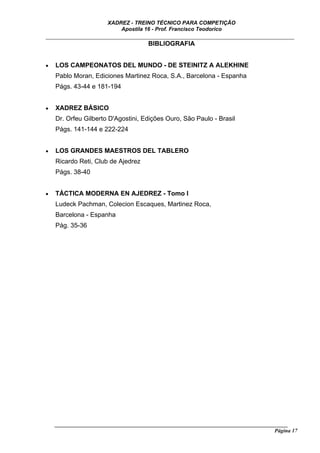 XADREZ - TREINO TÉCNICO PARA COMPETIÇÃO
                           Apostila 16 - Prof. Francisco Teodorico
_____________________________________________________________________________
                                BIBLIOGRAFIA


•   LOS CAMPEONATOS DEL MUNDO - DE STEINITZ A ALEKHINE
    Pablo Moran, Ediciones Martinez Roca, S.A., Barcelona - Espanha
    Págs. 43-44 e 181-194


•   XADREZ BÁSICO
    Dr. Orfeu Gilberto D'Agostini, Edições Ouro, São Paulo - Brasil
    Págs. 141-144 e 222-224


•   LOS GRANDES MAESTROS DEL TABLERO
    Ricardo Reti, Club de Ajedrez
    Págs. 38-40


•   TÁCTICA MODERNA EN AJEDREZ - Tomo I
    Ludeck Pachman, Colecion Escaques, Martinez Roca,
    Barcelona - Espanha
    Pág. 35-36




    ______________________________________________________________________________________
                                                                                     Página 17
 