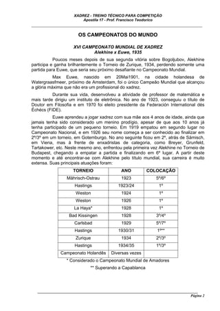 XADREZ - TREINO TÉCNICO PARA COMPETIÇÃO
                          Apostila 17 - Prof. Francisco Teodorico
_____________________________________________________________________________

                        OS CAMPEONATOS DO MUNDO

                      XVI CAMPEONATO MUNDIAL DE XADREZ
                              Alekhine x Euwe, 1935
           Poucos meses depois de sua segunda vitória sobre Bogoljubov, Alekhine
participa e ganha brilhantemente o Torneio de Zurique, 1934, perdendo somente uma
partida para Euwe, que seria seu próximo desafiante no Campeonato Mundial.
           Max Euwe, nascido em 20Mai1901, na cidade holandesa de
Watergraasfmeer, próximo de Amsterdam, foi o único Campeão Mundial que alcançou
a glória máxima que não era um profissional do xadrez.
          Durante sua vida, desenvolveu a atividade de professor de matemática e
mais tarde dirigiu um instituto de eletrônica. No ano de 1923, conseguiu o título de
Doutor em Filosofia e em 1970 foi eleito presidente da Federación International dés
Échécs (FIDE).
          Euwe aprendeu a jogar xadrez com sua mãe aos 4 anos de idade, ainda que
jamais tenha sido considerado um menino prodígio, apesar de que aos 10 anos já
tenha participado de um pequeno torneio. Em 1919 empatou em segundo lugar no
Campeonato Nacional, e em 1926 seu nome começa a ser conhecido ao finalizar em
2º/3º em um torneio, em Gotemburgo. No ano seguinte ficou em 2º, atrás de Sämisch,
em Viena, mas à frente de enxadristas de categoria, como Breyer, Grunfeld,
Tartakower, etc. Neste mesmo ano, enfrentou pela primeira vez Alekhine no Torneio de
Budapest, chegando a empatar a partida e finalizando em 6º lugar. A partir deste
momento e até encontrar-se com Alekhine pelo título mundial, sua carreira é muito
extensa. Suas principais atuações foram:
                      TORNEIO                   ANO          COLOCAÇÃO
                  Mährisch-Ostrau               1923              5º/6º
                      Hastings                1923/24               1º
                       Weston                   1924                1º
                       Weston                   1926                1º
                      La Haya*                  1928                1º
                   Bad Kissingen                1928              3º/4º
                      Carlsbad                  1929              5º/7º
                      Hastings                1930/31              1º**
                       Zurique                  1934              2º/3º
                      Hastings                1934/35             1º/3º
               Campeonato Holandês        Diversas vezes
                  * Considerado o Campeonato Mundial de Amadores
                               ** Superando a Capablanca




   ______________________________________________________________________________________
                                                                                     Página 2
 