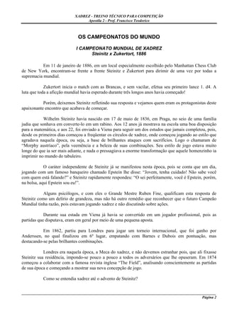 XADREZ - TREINO TÉCNICO PARA COMPETIÇÃO
                                 Apostila 2 - Prof. Francisco Teodorico



                             OS CAMPEONATOS DO MUNDO

                            I CAMPEONATO MUNDIAL DE XADREZ
                                  Steinitz x Zukertort, 1886

           Em 11 de janeiro de 1886, em um local especialmente escolhido pelo Manhattan Chess Club
de New York, encontram-se frente a frente Steinitz e Zukertort para dirimir de uma vez por todas a
supremacia mundial.

            Zukertort inicia o match com as Brancas, e sem vacilar, efetua seu primeiro lance 1. d4. A
luta que toda a aficção mundial havia esperado durante três longos anos havia começado!

           Porém, deixemos Steinitz refletindo sua resposta e vejamos quem eram os protagonistas deste
apaixonante encontro que acabava de começar.

            Wilhelm Steinitz havia nascido em 17 de maio de 1836, em Praga, no seio de uma família
judia que sonhava em converte-lo em um rabino. Aos 12 anos já mostrava na escola uma boa disposição
para a matemática, e aos 22, foi enviado a Viena para seguir um dos estudos que jamais completou, pois,
desde os primeiros dias começou a freqüentar os círculos de xadrez, onde começou jogando ao estilo que
agradava naquela época, ou seja, a base de brilhantes ataques com sacrifícios. Logo o chamaram de
“Morphy austríaco”, pela veemência e a beleza de suas combinações. Seu estilo de jogo estava muito
longe do que ia ser mais adiante, e nada o pressagiava a enorme transformação que aquele homenzinho ia
imprimir no mundo do tabuleiro.

            O caráter independente de Steinitz já se manifestou nesta época, pois se conta que um dia,
jogando com um famoso banqueiro chamado Epstein lhe disse: “Jovem, tenha cuidado! Não sabe você
com quem está falando?” e Steinitz rapidamente respondeu: “O sei perfeitamente, você é Epstein, porém,
na bolsa, aqui Epstein sou eu!”.

            Alguns psicólogos, e com eles o Grande Mestre Ruben Fine, qualificam esta resposta de
Steinitz como um delírio de grandeza, mas não há outro remédio que reconhecer que o futuro Campeão
Mundial tinha razão, pois estavam jogando xadrez e não discutindo sobre ações.

            Durante sua estada em Viena já havia se convertido em um jogador profissional, pois as
partidas que disputava, eram em geral por meio de uma pequena aposta.

           Em 1862, partiu para Londres para jogar um torneio internacional, que foi ganho por
Anderssen, no qual finalizou em 6º lugar, empatando com Barnes e Dubois em pontuação, mas
destacando-se pelas brilhantes combinações.

            Londres era naquela época, a Meca do xadrez, e não devemos estranhar pois, que ali fixasse
Steinitz sua residência, impondo-se pouco a pouco a todos os adversários que lhe opuseram. Em 1874
começou a colaborar com a famosa revista inglesa “The Field”, analisando conscientemente as partidas
de sua época e começando a mostrar sua nova concepção de jogo.

           Como se entendia xadrez até o advento de Steinitz?


_____________________________________________________________________________________________________
                                                                                              Página 2
 