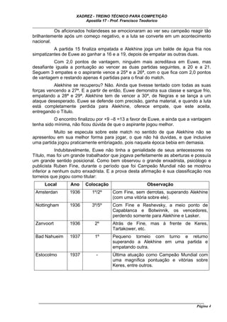 XADREZ - TREINO TÉCNICO PARA COMPETIÇÃO
                          Apostila 17 - Prof. Francisco Teodorico
_____________________________________________________________________________
          Os aficionados holandeses se emocionaram ao ver seu campeão reagir tão
brilhantemente após um começo negativo, e a luta se converte em um acontecimento
nacional.
          A partida 15 finaliza empatada e Alekhine joga um balde de água fria nos
simpatizantes de Euwe ao ganhar a 16 e a 19, depois de empatar as outras duas.
          Com 2,0 pontos de vantagem, ninguém mais acreditava em Euwe, mas
desafiante iguala a pontuação ao vencer as duas partidas seguintes, a 20 e a 21.
Seguem 3 empates e o aspirante vence a 25ª e a 26ª, com o que fica com 2,0 pontos
de vantagem e restando apenas 4 partidas para o final do match.
          Alekhine se recuperou? Não. Ainda que tivesse tentado com todas as suas
forças vencendo a 27ª. E a partir de então, Euwe demonstra sua classe e sangue frio,
empatando a 28ª e 29ª. Alekhine tem de vencer a 30ª, de Negras e se lança a um
ataque desesperado. Euwe se defende com precisão, ganha material, e quando a luta
está completamente perdida para Alekhine, oferece empate, que este aceita,
entregando o Título.
          O encontro finalizou por +9 –8 =13 a favor de Euwe, e ainda que a vantagem
tenha sido mínima, não ficou dúvida de que o aspirante jogou melhor.
          Muito se especula sobre este match no sentido de que Alekhine não se
apresentou em sua melhor forma para jogar, o que não há duvidas, e que inclusive
uma partida jogou praticamente embriagado, pois naquela época bebia em demasia.
            Indubitavelmente, Euwe não tinha a genialidade de seus antecessores no
Título, mas foi um grande trabalhador que jogava perfeitamente as aberturas e possuía
um grande sentido posicional. Como bem observou o grande enxadrista, psicólogo e
publicista Ruben Fine, durante o período que foi Campeão Mundial não se mostrou
inferior a nenhum outro enxadrista. E a prova desta afirmação é sua classificação nos
torneios que jogou como titular:
      Local        Ano     Colocação                       Observação
 Amsterdan         1936       1º/2º      Com Fine, sem derrotas, superando Alekhine
                                         (com uma vitória sobre ele).
 Nottingham        1936       3º/5º      Com Fine e Reshevsky, a meio ponto de
                                         Capablanca e Botwinnik, os vencedores,
                                         perdendo somente para Alekhine e Lasker.
 Zanvoort          1936         2º       Atrás de Fine, mas à frente de Keres,
                                         Tartakower, etc.
 Bad Nahueim       1937         1º       Pequeno torneio com turno e returno
                                         superando a Alekhine em uma partida e
                                         empatando outra.
 Estocolmo         1937         -        Última atuação como Campeão Mundial com
                                         uma magnífica pontuação e vitórias sobre
                                         Keres, entre outros.




   ______________________________________________________________________________________
                                                                                     Página 4
 