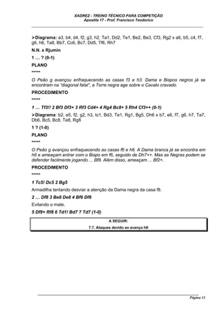 XADREZ - TREINO TÉCNICO PARA COMPETIÇÃO
                          Apostila 17 - Prof. Francisco Teodorico
_____________________________________________________________________________

 Diagrama: a3, b4, d4, f2, g3, h2, Ta1, Dd2, Te1, Be2, Be3, Cf3, Rg2 x a6, b5, c4, f7,
g6, h6, Ta8, Bb7, Cc6, Bc7, Dd5, Tf6, Rh7
N.N. x Rjumin
1 … ? (0-1)
PLANO
*****
O Peão g avançou enfraquecendo as casas f3 e h3. Dama e Bispos negros já se
encontram na “diagonal fatal”, a Torre negra age sobre o Cavalo cravado.
PROCEDIMENTO
*****
1 … Tf3!! 2 Bf3 Df3+ 3 Rf3 Cd4+ 4 Rg4 Bc8+ 5 Rh4 Cf3++ (0-1)
 Diagrama: b2, e5, f2, g2, h3, tc1, Bd3, Te1, Rg1, Bg5, Dh6 x b7, e6, f7, g6, h7, Ta7,
Db6, Bc5, Bc8, Te8, Rg8
1 ? (1-0)
PLANO
*****
O Peão g avançou enfraquecendo as casas f6 e h6. A Dama branca já se encontra em
h6 e ameaçam entrar com o Bispo em f6, seguido de Dh7++. Mas as Negras podem se
defender facilmente jogando ... Bf8. Além disso, ameaçam ... Bf2+.
PROCEDIMENTO
*****
1 Tc5! Dc5 2 Bg5
Armadilha tentando desviar a atenção da Dama negra da casa f8.
2 … Df8 3 Be8 De8 4 Bf6 Df8
Evitando o mate.
5 Df8+ Rf8 6 Td1! Bd7 7 Td7 (1-0)
                                         A SEGUIR:
                              7.7. Ataques devido ao avanço h6




   ______________________________________________________________________________________
                                                                                    Página 11
 